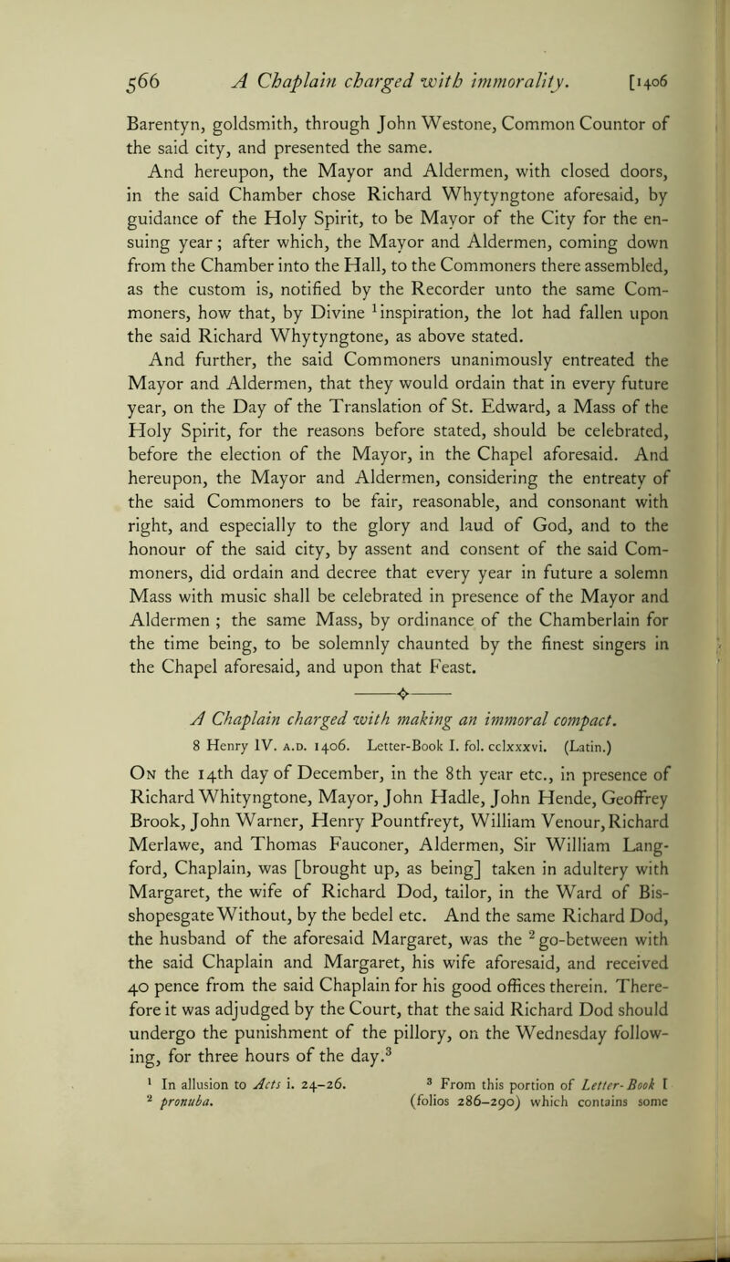 $66 A Chaplain charged with immorality. [1406 Barentyn, goldsmith, through John Westone, Common Countor of the said city, and presented the same. And hereupon, the Mayor and Aldermen, with closed doors, in the said Chamber chose Richard Whytyngtone aforesaid, by guidance of the Holy Spirit, to be Mayor of the City for the en- suing year; after which, the Mayor and Aldermen, coming down from the Chamber into the Hall, to the Commoners there assembled, as the custom is, notified by the Recorder unto the same Com- moners, how that, by Divine inspiration, the lot had fallen upon the said Richard Whytyngtone, as above stated. And further, the said Commoners unanimously entreated the Mayor and Aldermen, that they would ordain that in every future year, on the Day of the Translation of St. Edward, a Mass of the Holy Spirit, for the reasons before stated, should be celebrated, before the election of the Mayor, in the Chapel aforesaid. And hereupon, the Mayor and Aldermen, considering the entreaty of the said Commoners to be fair, reasonable, and consonant with right, and especially to the glory and laud of God, and to the honour of the said city, by assent and consent of the said Com- moners, did ordain and decree that every year in future a solemn Mass with music shall be celebrated in presence of the Mayor and Aldermen ; the same Mass, by ordinance of the Chamberlain for the time being, to be solemnly chaunted by the finest singers in the Chapel aforesaid, and upon that Feast. 4. A Chaplain charged with making an immoral compact. 8 Henry IV. a.d. 1406. Letter-Book I. fol. cclxxxvi. (Latin.) On the 14th day of December, in the 8th year etc., in presence of Richard Whityngtone, Mayor, John Hadle, John Hende, Geoffrey Brook, John Warner, Henry Pountfreyt, William Venour, Richard Merlawe, and Thomas Fauconer, Aldermen, Sir William Lang- ford, Chaplain, was [brought up, as being] taken in adultery with Margaret, the wife of Richard Dod, tailor, in the Ward of Bis- shopesgate Without, by the bedel etc. And the same Richard Dod, the husband of the aforesaid Margaret, was the 2 go-between with the said Chaplain and Margaret, his wife aforesaid, and received 40 pence from the said Chaplain for his good offices therein. There- fore it was adjudged by the Court, that the said Richard Dod should undergo the punishment of the pillory, on the Wednesday follow- ing, for three hours of the day.3 1 In allusion to Acts i. 24-26. 3 From this portion of Letter-Book I 8 pronuba. (folios 286-290) which contains some
