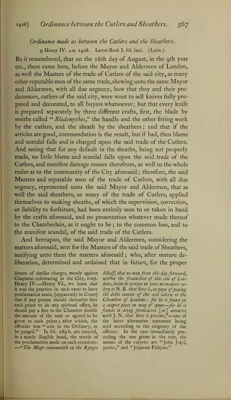 Ordinance made as between the Cutlers and the Sheathers. 9 Henry IV. a.d. 1408. Letter-Book I. fol. Ixxi. (Latin.) Be it remembered, that on the 16th day of August, in the 9th year etc., there came here, before the Mayor and Aldermen of London, as well the Masters of the trade of Cutlers of the said city, as many other reputable men of the same trade, shewing unto the same Mayor and Aldermen, with all due urgency, how that they and their pre- decessors, cutlers of the said city, were wont to sell knives fully pre- pared and decorated, to all buyers whatsoever; but that every knife is prepared separately by three different crafts, first, the blade by smiths called “ Bladsmythes,” the handle and the other fitting work, by the cutlers, and the sheath by the sheathers ; and that if the articles are good, commendation is the result, but if bad, then blame and scandal falls and is charged upon the said trade of the Cutlers. And seeing that for any default in the sheaths, being not properly made, no little blame and scandal falls upon the said trade of the Cutlers, and manifest damage ensues therefrom, as well to the whole realm as to the community of the City aforesaid; therefore, the said Masters and reputable men of the trade of Cutlers, with all due urgency, represented unto the said Mayor and Aldermen, that as well the said sheathers, as many of the trade of Cutlers, applied themselves to making sheaths, of which the supervision, correction, or liability to forfeiture, had been entirely seen to or taken in hand by the crafts aforesaid, and no presentation whatever made thereof to the Chamberlain, as it ought to be; to the common loss, and to the manifest scandal, of the said trade of the Cutlers. And hereupon, the said Mayor and Aldermen, considering the matters aforesaid, sent for the Masters of the said trade of Sheathers, notifying unto them the matters aforesaid ; who, after mature de- liberation, determined and ordained that in future, for the proper dozens of similar charges, mostly against Chaplains celebrating in the City, temp. Henry IV.—Henry VI., we learn that it was the practice in such cases to have proclamation made, (apparently in Court) that if any person should thereafter hire such priest to do any spiritual office, he should pay a fine to the Chamber double the amount of the sum so agreed to be given to such priest; after which, the offender was “ sent to the Ordinary, to be purged.” In fol. 289 b. are entered, in a nearly illegible hand, the words of the proclamation made on such occasions: ■—“ The Mayr comaundith on the Kynges bihalf, that no man from this day forward, within the fraunchise of this cite of Lon- done, holde in servyse ne yeve no manere sa- lery wN.B. that here is, on peyn of paying the doble summe of the seid salerie to the Chambre of Lottdone; for he is foundyn a suspect place in way of synne—for he is founde in doyng fornicacion [or] avowtri with J. N. that here is present,”—one of the latter alternative sentences being used according to the exigency of the offence. In the case immediately pre- ceding the one given in the text, the names of the culprits are “John Jolyfi porter,” and “Johanna Fithyan.”