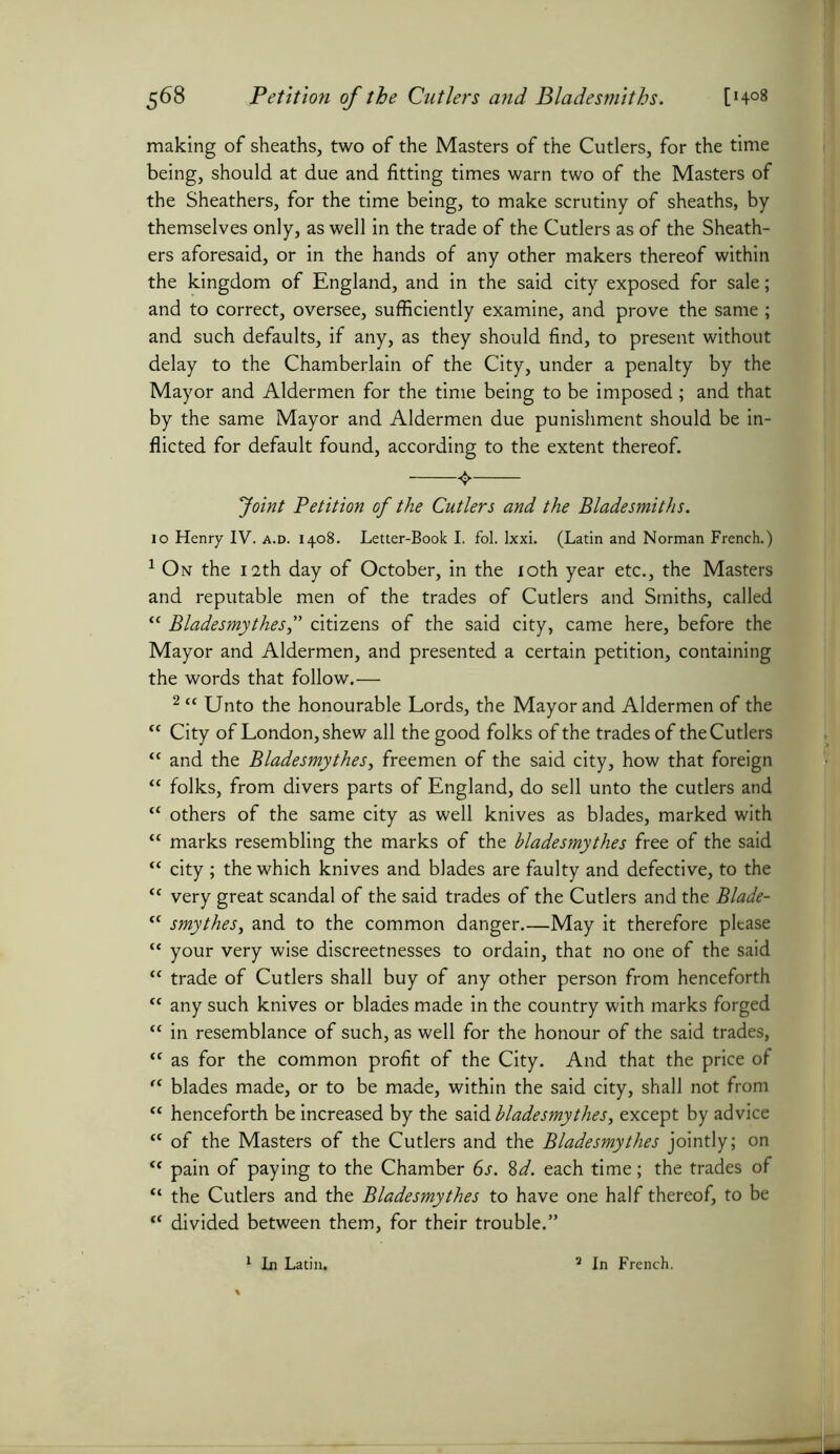 making of sheaths, two of the Masters of the Cutlers, for the time being, should at due and fitting times warn two of the Masters of the Sheathers, for the time being, to make scrutiny of sheaths, by themselves only, as well in the trade of the Cutlers as of the Sheath- ers aforesaid, or in the hands of any other makers thereof within the kingdom of England, and in the said city exposed for sale; and to correct, oversee, sufficiently examine, and prove the same ; and such defaults, if any, as they should find, to present without delay to the Chamberlain of the City, under a penalty by the Mayor and Aldermen for the time being to be imposed; and that by the same Mayor and Aldermen due punishment should be in- flicted for default found, according to the extent thereof. Joint Petition of the Cutlers and the Bladesmiths. 10 Henry IV. a.d. 1408. Letter-Book I. fol. Ixxi. (Latin and Norman French.) 1 On the 12th day of October, in the 10th year etc., the Masters and reputable men of the trades of Cutlers and Smiths, called “ Bladesmythes f citizens of the said city, came here, before the Mayor and Aldermen, and presented a certain petition, containing the words that follow.— 2 “ Unto the honourable Lords, the Mayor and Aldermen of the “ City of London, shew all the good folks of the trades of the Cutlers “ and the Bladesmythes, freemen of the said city, how that foreign “ folks, from divers parts of England, do sell unto the cutlers and “ others of the same city as well knives as blades, marked with “ marks resembling the marks of the bladesmythes free of the said “ city ; the which knives and blades are faulty and defective, to the “ very great scandal of the said trades of the Cutlers and the Blade- <c smythes, and to the common danger May it therefore please “ your very wise discreetnesses to ordain, that no one of the said “ trade of Cutlers shall buy of any other person from henceforth “ any such knives or blades made in the country with marks forged “ in resemblance of such, as well for the honour of the said trades, “ as for the common profit of the City. And that the price of “ blades made, or to be made, within the said city, shall not from “ henceforth be increased by the said bladesmythes, except by advice “ of the Masters of the Cutlers and the Bladesmythes jointly; on u pain of paying to the Chamber 6s. 8d. each time; the trades of “ the Cutlers and the Bladesmythes to have one half thereof, to be “ divided between them, for their trouble.”