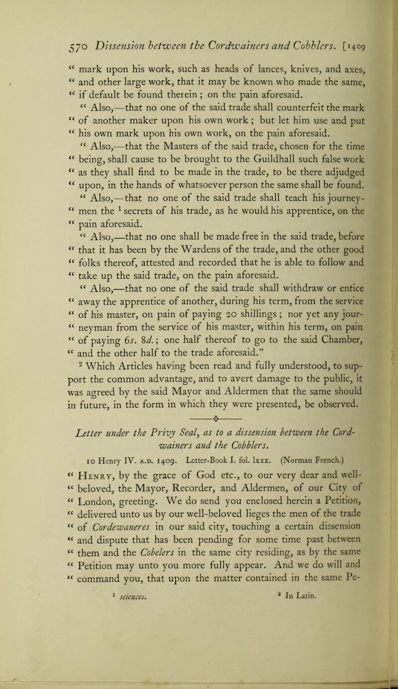cc mark upon his work, such as heads of lances, knives, and axes, “ and other large work, that it may be known who made the same, “ if default be found therein ; on the pain aforesaid. <c Also,—that no one of the said trade shall counterfeit the mark “ of another maker upon his own work; but let him use and put cc his own mark upon bis own work, on the pain aforesaid. “ Also,—that the Masters of the said trade, chosen for the time “ being, shall cause to be brought to the Guildhall such false work “ as they shall find to be made in the trade, to be there adjudged <c upon, in the hands of whatsoever person the same shall be found. “ Also,—that no one of the said trade shall teach his journey- “ men the 1 secrets of his trade, as he would his apprentice, on the “ pain aforesaid. “ Also,—that no one shall be made free in the said trade, before “ that it has been by the Wardens of the trade, and the other good “ folks thereof, attested and recorded that he is able to follow and “ take up the said trade, on the pain aforesaid. “ Also,—that no one of the said trade shall withdraw or entice “ away the apprentice of another, during his term, from the service “ of his master, on pain of paying 20 shillings ; nor yet any jour- “ neyman from the service of his master, within his term, on pain “ of paying 6s. 8d.; one half thereof to go to the said Chamber, “ and the other half to the trade aforesaid.” 2 Which Articles having been read and fully understood, to sup- port the common advantage, and to avert damage to the public, it was agreed by the said Mayor and Aldermen that the same should in future, in the form in which they were presented, be observed. Letter under the Privy Seal, as to a dissension between the Cord- wainers and the Cobblers. 10 Henry IV. a.d. 1409. Letter-Book I. fol. ixxx. (Norman French.) “ Henry, by the grace of God etc., to our very dear and well- “ beloved, the Mayor, Recorder, and Aldermen, of our City of “ London, greeting. We do send you enclosed herein a Petition, “ delivered unto us by our well-beloved lieges the men of the trade (t of Cordewaneres in our said city, touching a certain dissension “ and dispute that has been pending for some time past between “ them and the Cobelers in the same city residing, as by the same t( Petition may unto you more fully appear. And we do will and “ command you, that upon the matter contained in the same Pe-
