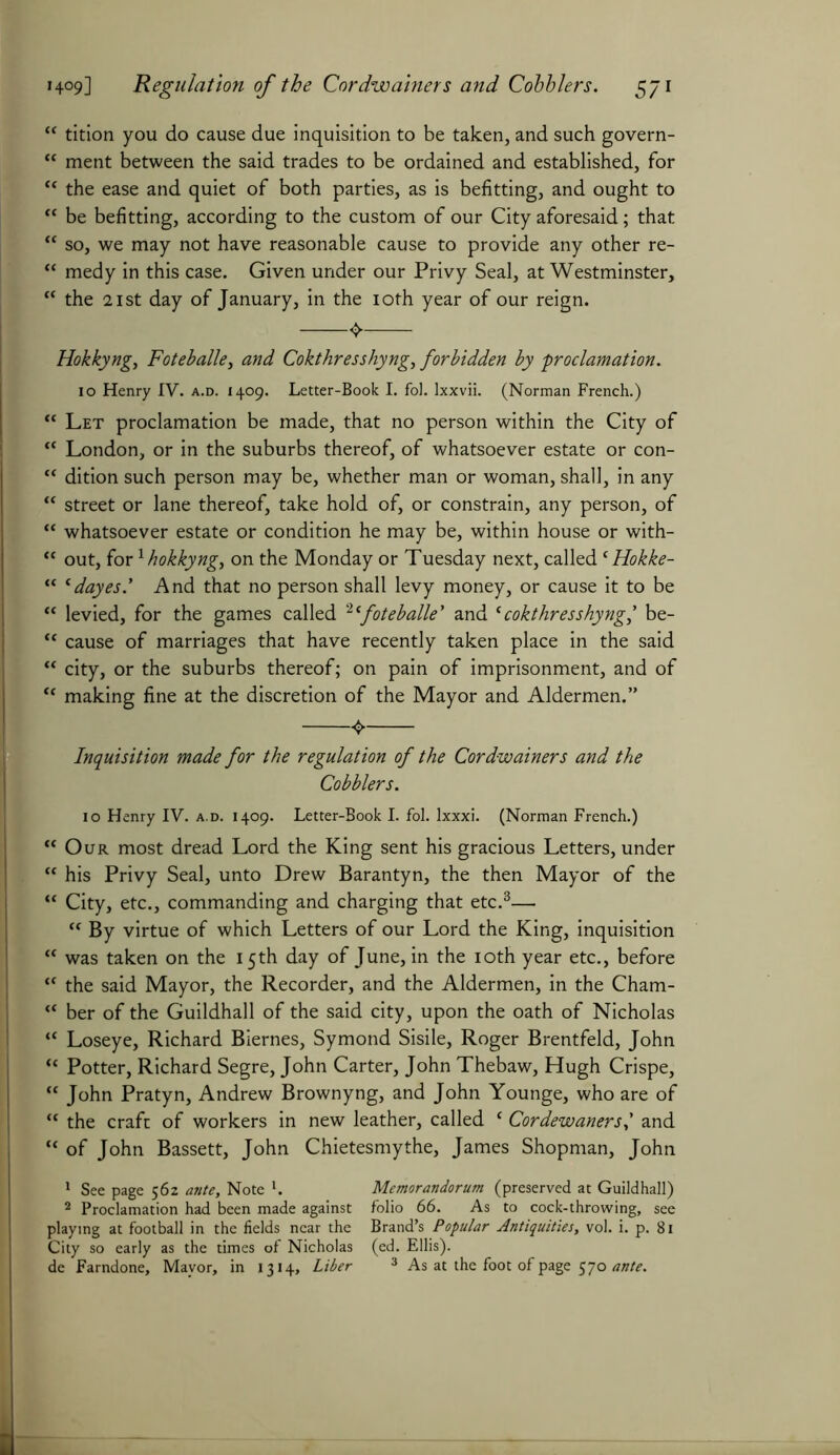 “ tition you do cause due inquisition to be taken, and such govern- “ ment between the said trades to be ordained and established, for “ the ease and quiet of both parties, as is befitting, and ought to “ be befitting, according to the custom of our City aforesaid; that “ so, we may not have reasonable cause to provide any other re- “ medy in this case. Given under our Privy Seal, at Westminster, “ the 21 st day of January, in the 10th year of our reign. Hokkyng, Foteballe, and Cokthresshyng, forbidden by -proclamation. 10 Henry IV. a.d. 1409. Letter-Book I. fol. Ixxvii. (Norman French.) “ Let proclamation be made, that no person within the City of ** London, or in the suburbs thereof, of whatsoever estate or con- “ dition such person may be, whether man or woman, shall, in any “ street or lane thereof, take hold of, or constrain, any person, of “ whatsoever estate or condition he may be, within house or with- “ out, for1 hokkyng, on the Monday or Tuesday next, called ‘ Hokke- “ *dayes.’ And that no person shall levy money, or cause it to be “ levied, for the games called 2 ‘foteballe ' and (cokthresshyng,' be- “ cause of marriages that have recently taken place in the said “ city, or the suburbs thereof; on pain of imprisonment, and of “ making fine at the discretion of the Mayor and Aldermen.” Inquisition made for the regulation of the Cordwainers and the Cobblers. 10 Henry IV. a.d. 1409. Letter-Book I. fol. lxxxi. (Norman French.) €t Our most dread Lord the King sent his gracious Letters, under “ his Privy Seal, unto Drew Barantyn, the then Mayor of the “ City, etc., commanding and charging that etc.3— “ By virtue of which Letters of our Lord the King, inquisition “ was taken on the 15th day of June, in the 10th year etc., before “ the said Mayor, the Recorder, and the Aldermen, in the Cham- “ ber of the Guildhall of the said city, upon the oath of Nicholas “ Loseye, Richard Biernes, Symond Sisile, Roger Brentfeld, John “ Potter, Richard Segre, John Carter, John Thebaw, Hugh Crispe, “ John Pratyn, Andrew Brownyng, and John Younge, who are of “ the craft of workers in new leather, called ‘ Cordewanersand “ of John Bassett, John Chietesmythe, James Shopman, John 1 See page 562 ante, Note l. Memorandorum (preserved at Guildhall) 2 Proclamation had been made against folio 66. As to cock-throwing, see playing at football in the fields near the Brand’s Popular Antiquities, vol. i. p. 81 City so early as the times of Nicholas (ed. Ellis). de Farndone, Mayor, in 1314, Liber 3 As at the foot of page 570 ante.