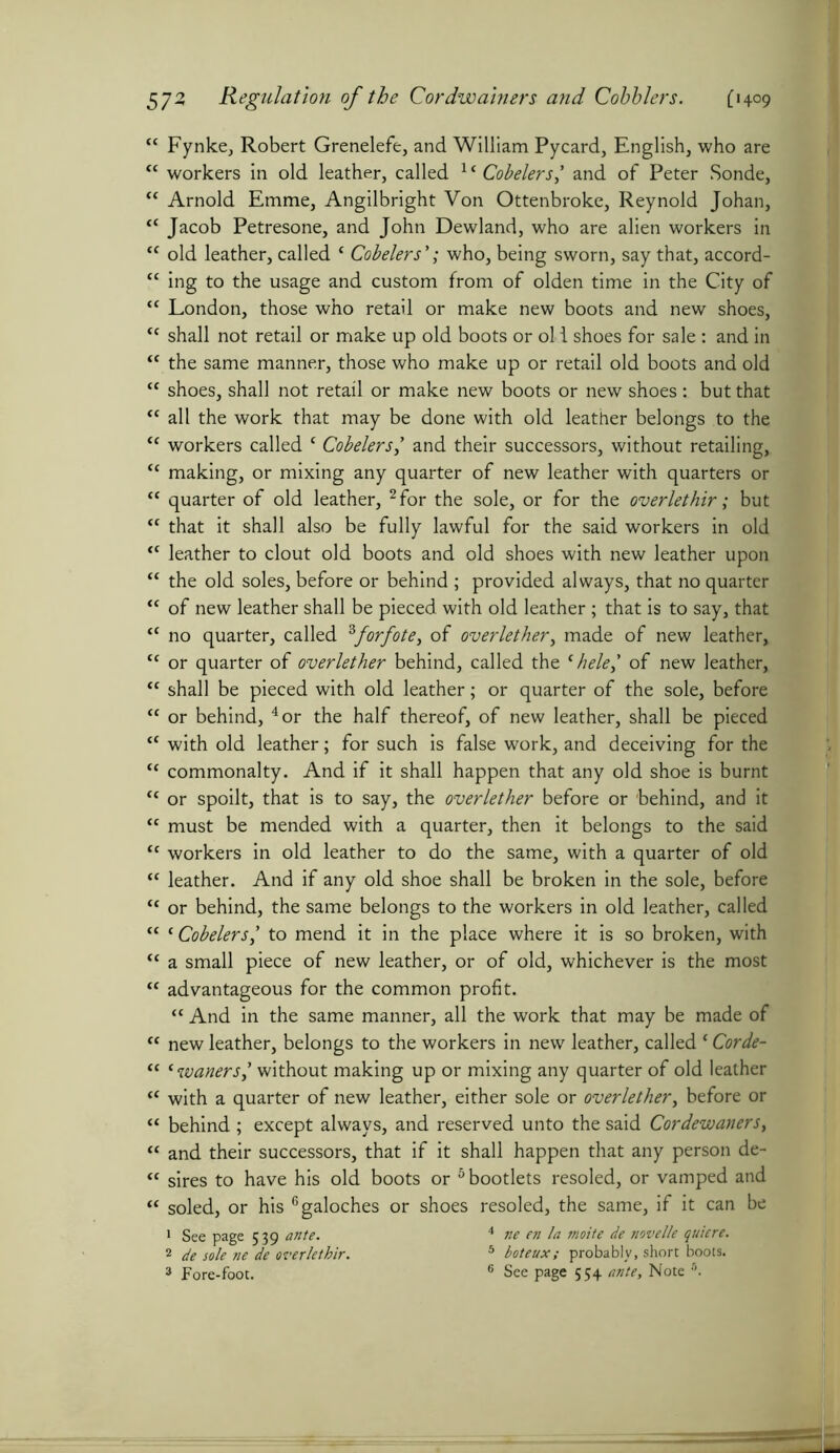 “ Fynke, Robert Grenelefe, and William Pycard, English, who are “ workers in old leather, called 1 * Cobelers,’ and of Peter Sonde, “ Arnold Emme, Angilbright Von Ottenbroke, Reynold Johan, “ Jacob Petresone, and John Dewland, who are alien workers in “ old leather, called ‘ Cobelers ’; who, being sworn, say that, accord- “ ing to the usage and custom from of olden time in the City of “ London, those who retail or make new boots and new shoes, “ shall not retail or make up old boots or old shoes for sale : and in “ the same manner, those who make up or retail old boots and old “ shoes, shall not retail or make new boots or new shoes: but that “ all the work that may be done with old leather belongs to the t( workers called c Cobelers,’ and their successors, without retailing, “ making, or mixing any quarter of new leather with quarters or “ quarter of old leather, 2 for the sole, or for the overlethir; but <c that it shall also be fully lawful for the said workers in old <c leather to clout old boots and old shoes with new leather upon “ the old soles, before or behind ; provided always, that no quarter “ of new leather shall be pieced with old leather; that is to say, that “ no quarter, called 3forfote, of overlether, made of new leather, <c or quarter of overlether behind, called the c hele,' of new leather, tc shall be pieced with old leather; or quarter of the sole, before “ or behind, 4 or the half thereof, of new leather, shall be pieced “ with old leather; for such is false work, and deceiving for the “ commonalty. And if it shall happen that any old shoe is burnt “ or spoilt, that is to say, the overlether before or behind, and it “ must be mended with a quarter, then it belongs to the said “ workers in old leather to do the same, with a quarter of old “ leather. And if any old shoe shall be broken in the sole, before “ or behind, the same belongs to the workers in old leather, called “ c Cobelersl to mend it in the place where it is so broken, with “ a small piece of new leather, or of old, whichever is the most “ advantageous for the common profit. “ And in the same manner, all the work that may be made of “ new leather, belongs to the workers in new leather, called c Corde- ft c waiterswithout making up or mixing any quarter of old leather “ with a quarter of new leather, either sole or overlether, before or “ behind ; except always, and reserved unto the said Cordewaners, “ and their successors, that if it shall happen that any person de- “ sires to have his old boots or 6 bootlets resoled, or vamped and “ soled, or his 6galoches or shoes resoled, the same, if it can be 1 See page 539 ante. 4 ne en la moite de novelle quiere. 2 de sole ne de overlethir. 5 boteux; probably, short boots. 3 Fore-foot. 6 See page 554 ante. Note s.
