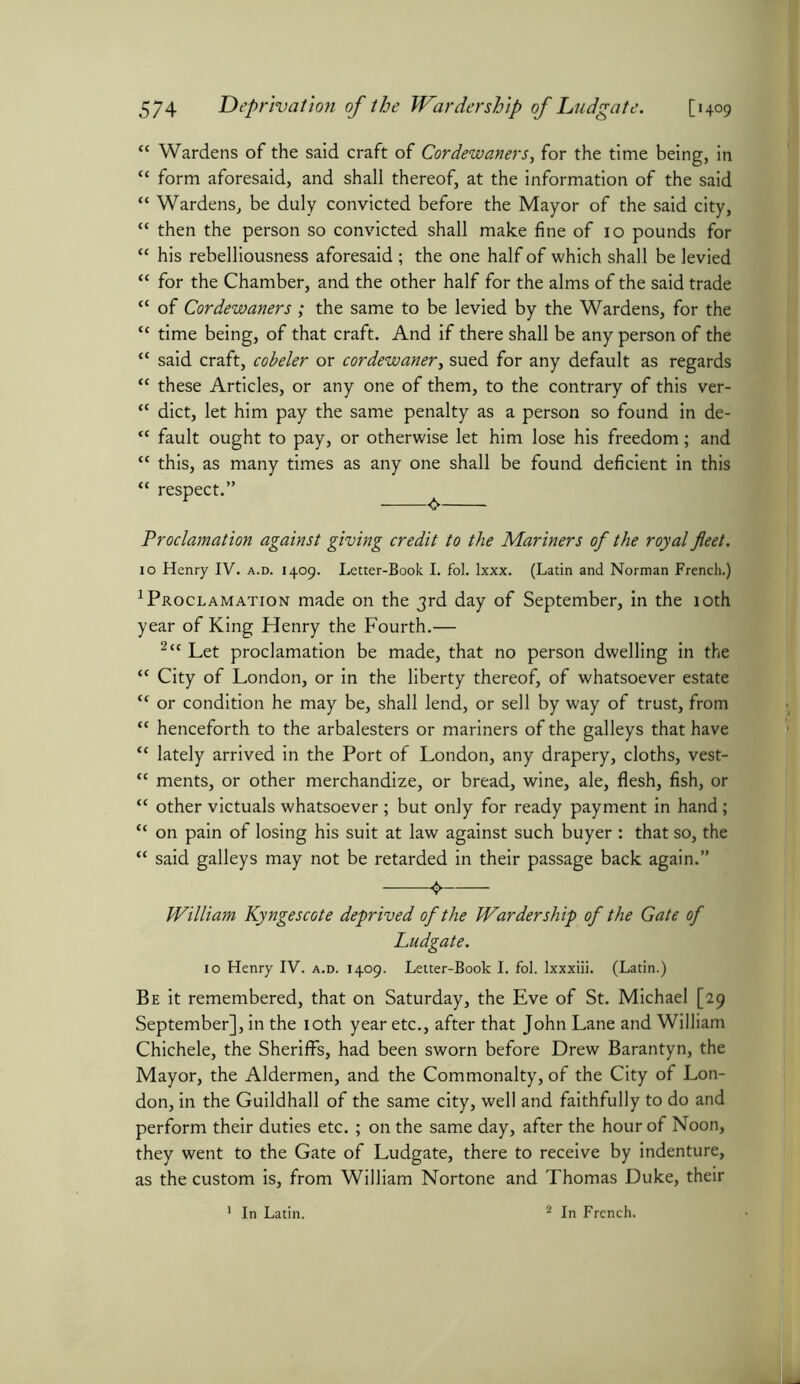 “ Wardens of the said craft of Cordewaners, for the time being, in “ form aforesaid, and shall thereof, at the information of the said “ Wardens, be duly convicted before the Mayor of the said city, “ then the person so convicted shall make fine of 10 pounds for “ his rebelliousness aforesaid ; the one half of which shal l be levied “ for the Chamber, and the other half for the alms of the said trade “ of Cordewaners ; the same to be levied by the Wardens, for the “ time being, of that craft. And if there shall be any person of the “ said craft, cobeler or cordewaner, sued for any default as regards “ these Articles, or any one of them, to the contrary of this ver-  diet, let him pay the same penalty as a person so found in de- “ fault ought to pay, or otherwise let him lose his freedom; and “ this, as many times as any one shall be found deficient in this “ respect.” ^ Proclamation against giving credit to the Mariners of the royal fleet. 10 Henry IV. a.d. 1409. Letter-Book I. fol. lxxx. (Latin and Norman French.) Proclamation made on the 3rd day of September, in the 10th year of King Henry the Fourth.— 2cc Let proclamation be made, that no person dwelling in the <c City of London, or in the liberty thereof, of whatsoever estate “ or condition he may be, shall lend, or sell by way of trust, from “ henceforth to the arbalesters or mariners of the galleys that have “ lately arrived in the Port of London, any drapery, cloths, vest- “ ments, or other merchandize, or bread, wine, ale, flesh, fish, or “ other victuals whatsoever; but only for ready payment in hand; “ on pain of losing his suit at law against such buyer : that so, the “ said galleys may not be retarded in their passage back again.” O William Kyngescote deprived of the Warder ship of the Gate of Ludgate. 10 Henry IV. a.d. 1409. Letter-Book I. fol. lxxxiii. (Latin.) Be it remembered, that on Saturday, the Eve of St. Michael [29 September], in the 10th year etc., after that John Lane and William Chichele, the Sheriffs, had been sworn before Drew Barantyn, the Mayor, the Aldermen, and the Commonalty, of the City of Lon- don, in the Guildhall of the same city, well and faithfully to do and perform their duties etc. ; on the same day, after the hour of Noon, they went to the Gate of Ludgate, there to receive by indenture, as the custom is, from William Nortone and Thomas Duke, their