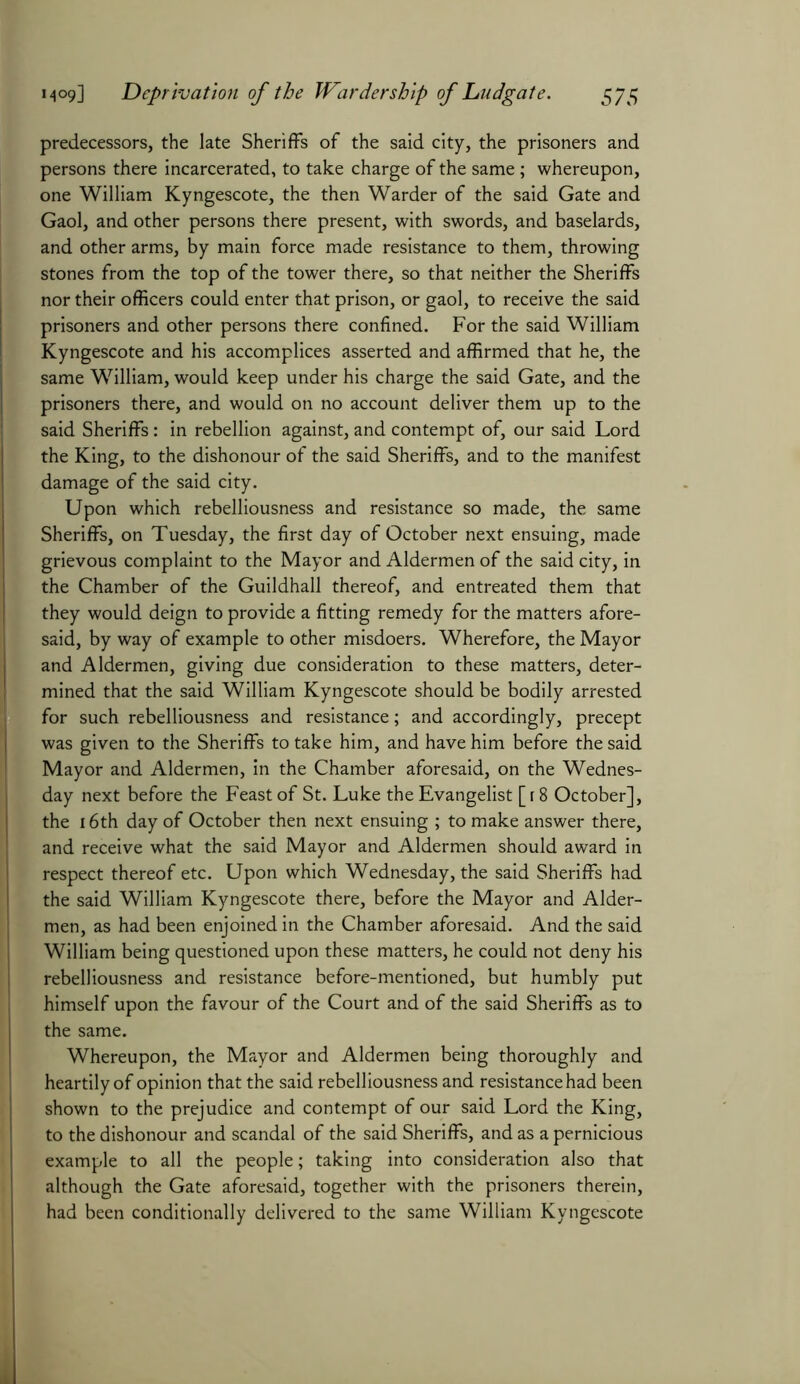 predecessors, the late Sheriffs of the said city, the prisoners and persons there incarcerated, to take charge of the same; whereupon, one William Kyngescote, the then Warder of the said Gate and Gaol, and other persons there present, with swords, and baselards, and other arms, by main force made resistance to them, throwing stones from the top of the tower there, so that neither the Sheriffs nor their officers could enter that prison, or gaol, to receive the said prisoners and other persons there confined. For the said William Kyngescote and his accomplices asserted and affirmed that he, the same William, would keep under his charge the said Gate, and the prisoners there, and would on no account deliver them up to the said Sheriffs: in rebellion against, and contempt of, our said Lord the King, to the dishonour of the said Sheriffs, and to the manifest damage of the said city. Upon which rebelliousness and resistance so made, the same Sheriffs, on Tuesday, the first day of October next ensuing, made grievous complaint to the Mayor and Aldermen of the said city, in the Chamber of the Guildhall thereof, and entreated them that they would deign to provide a fitting remedy for the matters afore- said, by way of example to other misdoers. Wherefore, the Mayor and Aldermen, giving due consideration to these matters, deter- mined that the said William Kyngescote should be bodily arrested for such rebelliousness and resistance; and accordingly, precept was given to the Sheriffs to take him, and have him before the said Mayor and Aldermen, in the Chamber aforesaid, on the Wednes- day next before the Feast of St. Luke the Evangelist [ r 8 October], the 16th day of October then next ensuing ; to make answer there, and receive what the said Mayor and Aldermen should award in respect thereof etc. Upon which Wednesday, the said Sheriffs had the said William Kyngescote there, before the Mayor and Aider- men, as had been enjoined in the Chamber aforesaid. And the said William being questioned upon these matters, he could not deny his rebelliousness and resistance before-mentioned, but humbly put himself upon the favour of the Court and of the said Sheriffs as to the same. Whereupon, the Mayor and Aldermen being thoroughly and heartily of opinion that the said rebelliousness and resistance had been shown to the prejudice and contempt of our said Lord the King, to the dishonour and scandal of the said Sheriffs, and as a pernicious example to all the people; taking into consideration also that although the Gate aforesaid, together with the prisoners therein, had been conditionally delivered to the same William Kyngescote