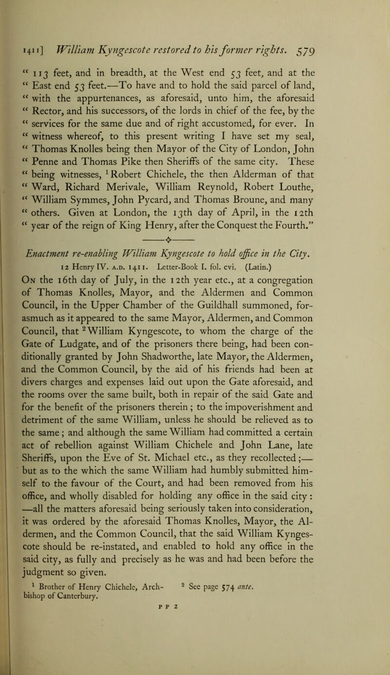 “ 113 feet, and in breadth, at the West end 53 feet, and at the “ East end 53 feet.—To have and to hold the said parcel of land, “ with the appurtenances, as aforesaid, unto him, the aforesaid “ Rector, and his successors, of the lords in chief of the fee, by the “ services for the same due and of right accustomed, for ever. In “ witness whereof, to this present writing I have set my seal, c< Thomas Knolles being then Mayor of the City of London, John “ Penne and Thomas Pike then Sheriffs of the same city. These “ being witnesses, Robert Chichele, the then Alderman of that “ Ward, Richard Merivale, William Reynold, Robert Louthe, “ William Symmes, John Pycard, and Thomas Broune, and many “ others. Given at London, the 13th day of April, in the 12th “ year of the reign of King Henry, after the Conquest the Fourth.” Enactment re-enabling William Kyngescote to hold office in the City. 12 Henry IV. a.d. 1411. Letter-Book I. fol. cvi. (Latin.) On the 16th day of July, in the 12th year etc., at a congregation of Thomas Knolles, Mayor, and the Aldermen and Common Council, in the Upper Chamber of the Guildhall summoned, for- asmuch as it appeared to the same Mayor, Aldermen, and Common Council, that2 William Kyngescote, to whom the charge of the Gate of Ludgate, and of the prisoners there being, had been con- ditionally granted by John Shadworthe, late Mayor, the Aldermen, and the Common Council, by the aid of his friends had been at divers charges and expenses laid out upon the Gate aforesaid, and the rooms over the same built, both in repair of the said Gate and for the benefit of the prisoners therein; to the impoverishment and detriment of the same William, unless he should be relieved as to the same; and although the same William had committed a certain act of rebellion against William Chichele and John Lane, late Sheriffs, upon the Eve of St. Michael etc., as they recollected;— but as to the which the same William had humbly submitted him- self to the favour of the Court, and had been removed from his office, and wholly disabled for holding any office in the said city: —all the matters aforesaid being seriously taken into consideration, it was ordered by the aforesaid Thomas Knolles, Mayor, the Al- dermen, and the Common Council, that the said William Kynges- cote should be re-instated, and enabled to hold any office in the said city, as fully and precisely as he was and had been before the judgment so given. 1 Brother of Henry Chichele, Arch- 2 See page 574 ante. bishop of Canterbury.