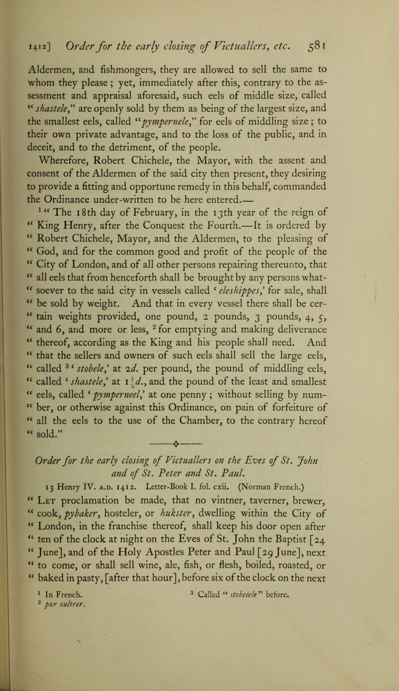 Aldermen, and fishmongers, they are allowed to sell the same to whom they please; yet, immediately after this, contrary to the as- sessment and appraisal aforesaid, such eels of middle size, called “ shastele, are openly sold by them as being of the largest size, and the smallest eels, called ccpympernele,” for eels of middling size; to their own private advantage, and to the loss of the public, and in deceit, and to the detriment, of the people. Wherefore, Robert Chichele, the Mayor, with the assent and consent of the Aldermen of the said city then present, they desiring to provide a fitting and opportune remedy in this behalf, commanded the Ordinance under-written to be here entered 1(< The 18th day of February, in the 13th year of the reign of “ King Henry, after the Conquest the Fourth.—It is ordered by “ Robert Chichele, Mayor, and the Aldermen, to the pleasing of tc God, and for the common good and profit of the people of the “ City of London, and of all other persons repairing thereunto, that “ all eels that from henceforth shall be brought by any persons what- <c soever to the said city in vessels called c eleshippesfor sale, shall “ be sold by weight. And that in every vessel there shall be cer- “ tain weights provided, one pound, 2 pounds, 3 pounds, 4, 5, “ and 6, and more or less, 2 for emptying and making deliverance “ thereof, according as the King and his people shall need. And “ that the sellers and owners of such eels shall sell the large eels, “ called 3 * stobelel at 2d. per pound, the pound of middling eels, “ called (shastele,' at 1 ■.*/., and the pound of the least and smallest “ eels, called c pymperneel,' at one penny; without selling by num- “ ber, or otherwise against this Ordinance, on pain of forfeiture of “ all the eels to the use of the Chamber, to the contrary hereof “ sold.” Order for the early closing of Victuallers on the Eves of St. John and of St. Peter and St. Paul. 13 Henry IV. a.d. 1412. Letter-Book I. fol. cxii. (Norman French.) “ Let proclamation be made, that no vintner, taverner, brewer, “ cook, pybaker, hosteler, or hukster, dwelling within the City of “ London, in the franchise thereof, shall keep his door open after “ ten of the clock at night on the Eves of St. John the Baptist [24 “ June], and of the Holy Apostles Peter and Paul [29 June], next “ to come, or shall sell wine, ale, fish, or flesh, boiled, roasted, or “ baked in pasty, [after that hour], before six of the clock on the next 1 In French. 3 Called “ stobelele” before. 2 pur oultrer.