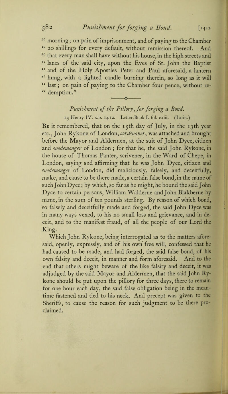 “ morning; on pain of imprisonment, and of paying to the Chamber “ 20 shillings for every default, without remission thereof. And “ that every man shall have without his house, in the high streets and “ lanes of the said city, upon the Eves of St. John the Baptist “ and of the Holy Apostles Peter and Paul aforesaid, a lantern “ hung, with a lighted candle burning therein, so long as it will “ last; on pain of paying to the Chamber four pence, without re- “ demption.” Punishment of the Pillory, for forging a Bond. 13 Henry IV. a.d. 1412. Letter-Book I. fol. cxiii. (Latin.) Be it remembered, that on the 15th day of July, in the 13th year etc., John Rykone of London, cordwaner, was attached and brought before the Mayor and Aldermen, at the suit of John Dyce, citizen and wodemonger of London ; for that he, the said John Rykone, in the house of Thomas Pan ter, scrivener, in the Ward of Chepe, in London, saying and affirming that he was John Dyce, citizen and wodemonger of London, did maliciously, falsely, and deceitfully, make, and cause to be there made, a certain false bond, in the name of such John Dyce; by which, so far as he might, he bound the said John Dyce to certain persons, William Walderne and John Blakberne by name, in the sum of ten pounds sterling. By reason of which bond, so falsely and deceitfully made and forged, the said John Dyce was in many ways vexed, to his no small loss and grievance, and in de- ceit, and to the manifest fraud, of all the people of our Lord the King. Which John Rykone, being interrogated as to the matters afore- said, openly, expressly, and of his own free will, confessed that he had caused to be made, and had forged, the said false bond, of his own falsity and deceit, in manner and form aforesaid. And to the end that others might beware of the like falsity and deceit, it was adjudged by the said Mayor and Aldermen, that the said John Ry- kone should be put upon the pillory for three days, there to remain for one hour each day, the said false obligation being in the mean- time fastened and tied to his neck. And precept was given to the Sheriffs, to cause the reason for such judgment to be there pro- claimed.