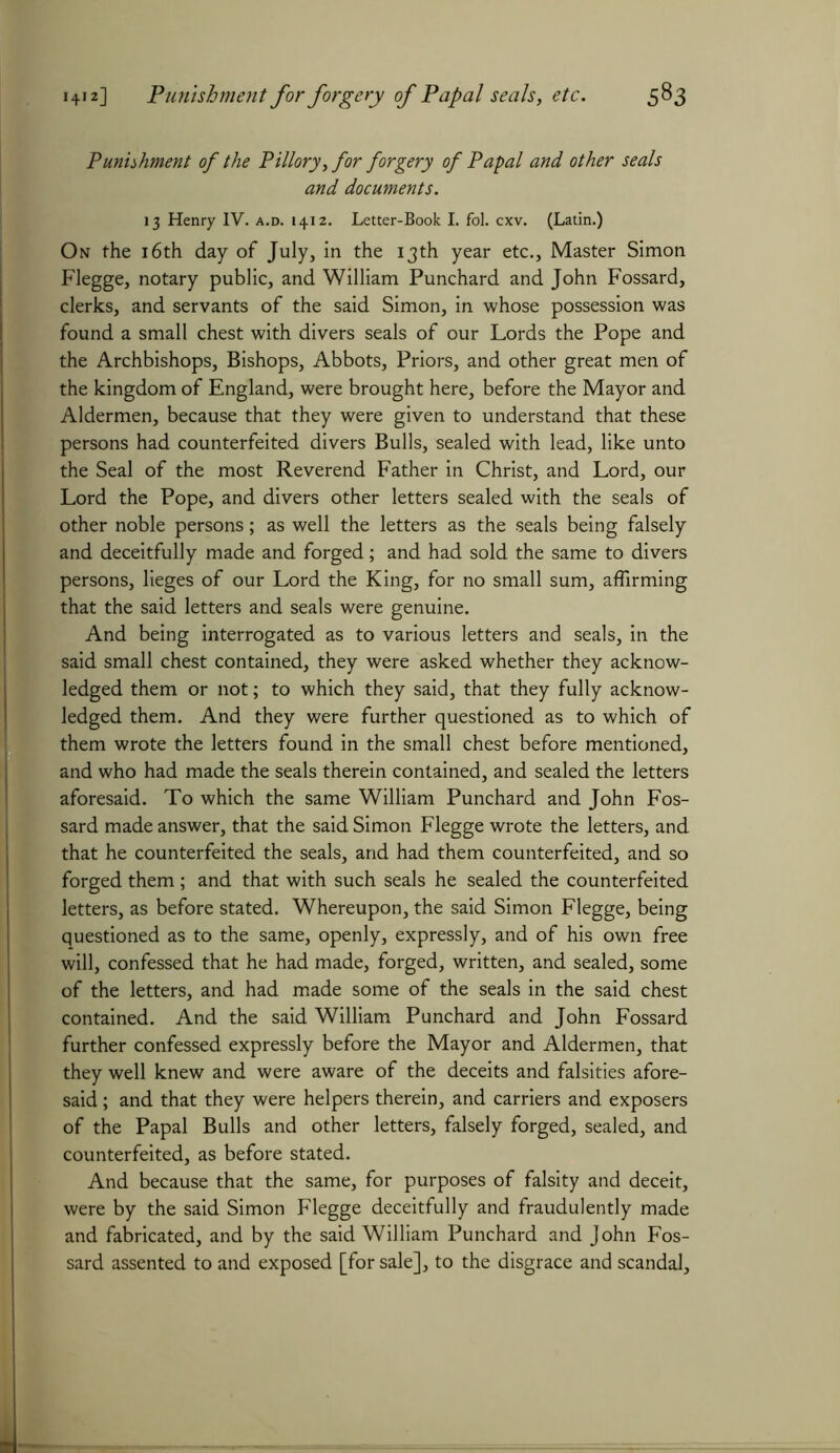 Punishment of the Pillory, for forgery of Papal and other seals and documents. 13 Henry IV. a.d. 1412. Letter-Book I. fol. cxv. (Latin.) On the 16th day of July, in the 13th year etc.. Master Simon Flegge, notary public, and William Punchard and John Fossard, clerks, and servants of the said Simon, in whose possession was found a small chest with divers seals of our Lords the Pope and the Archbishops, Bishops, Abbots, Priors, and other great men of the kingdom of England, were brought here, before the Mayor and Aldermen, because that they were given to understand that these persons had counterfeited divers Bulls, sealed with lead, like unto the Seal of the most Reverend Father in Christ, and Lord, our Lord the Pope, and divers other letters sealed with the seals of other noble persons; as well the letters as the seals being falsely and deceitfully made and forged; and had sold the same to divers persons, lieges of our Lord the King, for no small sum, affirming that the said letters and seals were genuine. And being interrogated as to various letters and seals, in the said small chest contained, they were asked whether they acknow- ledged them or not; to which they said, that they fully acknow- ledged them. And they were further questioned as to which of them wrote the letters found in the small chest before mentioned, and who had made the seals therein contained, and sealed the letters aforesaid. To which the same William Punchard and John Fos- sard made answer, that the said Simon Flegge wrote the letters, and that he counterfeited the seals, and had them counterfeited, and so forged them; and that with such seals he sealed the counterfeited letters, as before stated. Whereupon, the said Simon Flegge, being questioned as to the same, openly, expressly, and of his own free will, confessed that he had made, forged, written, and sealed, some of the letters, and had made some of the seals in the said chest contained. And the said William Punchard and John Fossard further confessed expressly before the Mayor and Aldermen, that they well knew and were aware of the deceits and falsities afore- said ; and that they were helpers therein, and carriers and exposers of the Papal Bulls and other letters, falsely forged, sealed, and counterfeited, as before stated. And because that the same, for purposes of falsity and deceit, were by the said Simon Flegge deceitfully and fraudulently made and fabricated, and by the said William Punchard and John Fos- sard assented to and exposed [for sale], to the disgrace and scandal.