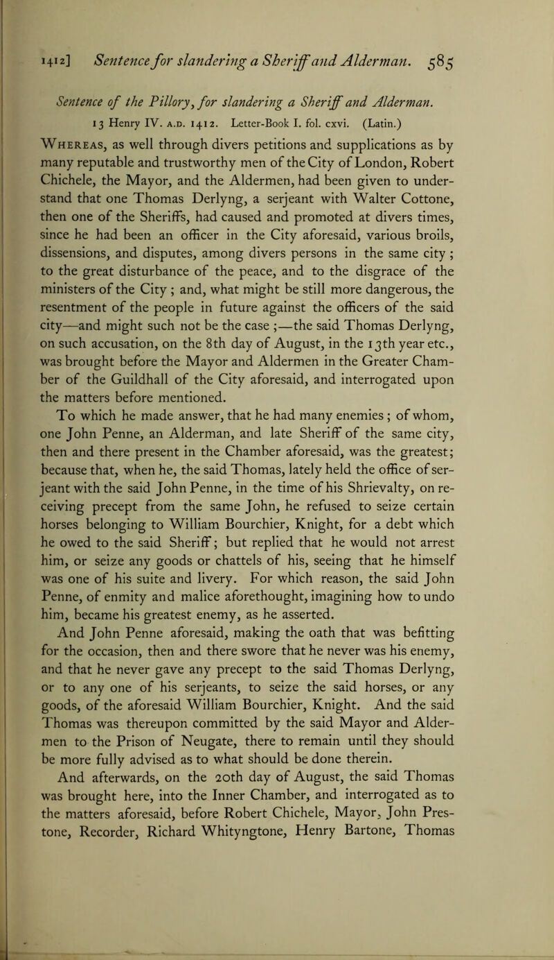 Sentence of the Pillory, for slandering a Sheriff and Alderman. 13 Henry IV. a.d. 1412. Letter-Book I. fol. cxvi. (Latin.) Whereas, as well through divers petitions and supplications as by many reputable and trustworthy men of the City of London, Robert Chichele, the Mayor, and the Aldermen, had been given to under- stand that one Thomas Derlyng, a serjeant with Walter Cottone, then one of the Sheriffs, had caused and promoted at divers times, since he had been an officer in the City aforesaid, various broils, dissensions, and disputes, among divers persons in the same city ; to the great disturbance of the peace, and to the disgrace of the ministers of the City; and, what might be still more dangerous, the resentment of the people in future against the officers of the said city—and might such not be the case ;—the said Thomas Derlyng, on such accusation, on the 8th day of August, in the 13th year etc., was brought before the Mayor and Aldermen in the Greater Cham- ber of the Guildhall of the City aforesaid, and interrogated upon the matters before mentioned. To which he made answer, that he had many enemies; of whom, one John Penne, an Alderman, and late Sheriff of the same city, then and there present in the Chamber aforesaid, was the greatest; because that, when he, the said Thomas, lately held the office of ser- jeant with the said John Penne, in the time of his Shrievalty, on re- ceiving precept from the same John, he refused to seize certain horses belonging to William Bourchier, Knight, for a debt which he owed to the said Sheriff; but replied that he would not arrest him, or seize any goods or chattels of his, seeing that he himself was one of his suite and livery. For which reason, the said John Penne, of enmity and malice aforethought, imagining how to undo him, became his greatest enemy, as he asserted. And John Penne aforesaid, making the oath that was befitting for the occasion, then and there swore that he never was his enemy, and that he never gave any precept to the said Thomas Derlyng, or to any one of his serjeants, to seize the said horses, or any goods, of the aforesaid William Bourchier, Knight. And the said Thomas was thereupon committed by the said Mayor and Aider- men to the Prison of Neugate, there to remain until they should be more fully advised as to what should be done therein. And afterwards, on the 20th day of August, the said Thomas was brought here, into the Inner Chamber, and interrogated as to the matters aforesaid, before Robert Chichele, Mayor, John Pres- tone, Recorder, Richard Whityngtone, Henry Bartone, Thomas