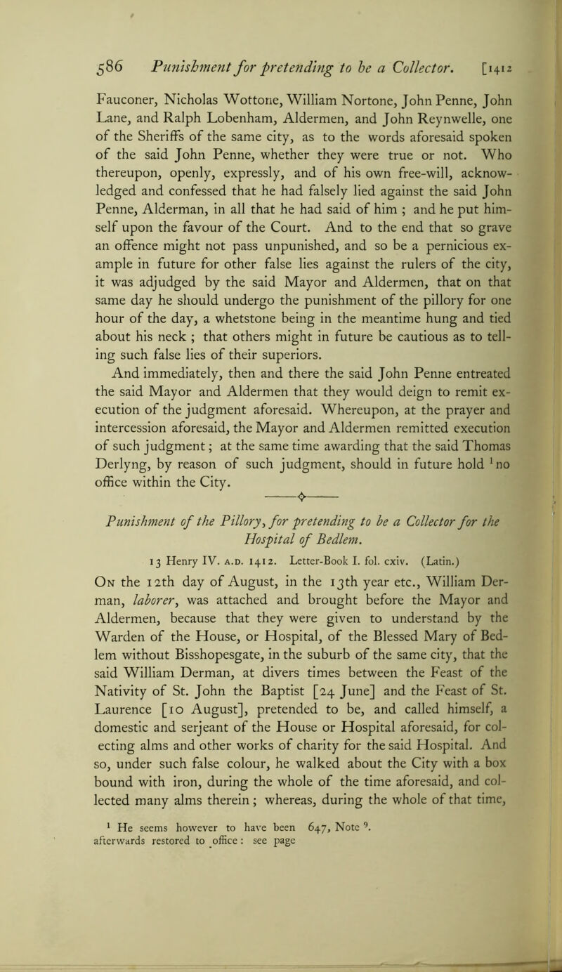 Fauconer, Nicholas Wottone, William Nortone, John Penne, John Lane, and Ralph Lobenham, Aldermen, and John Reynwelle, one of the Sheriffs of the same city, as to the words aforesaid spoken of the said John Penne, whether they were true or not. Who thereupon, openly, expressly, and of his own free-will, acknow- ledged and confessed that he had falsely lied against the said John Penne, Alderman, in all that he had said of him ; and he put him- self upon the favour of the Court. And to the end that so grave an offence might not pass unpunished, and so be a pernicious ex- ample in future for other false lies against the rulers of the city, it was adjudged by the said Mayor and Aldermen, that on that same day he should undergo the punishment of the pillory for one hour of the day, a whetstone being in the meantime hung and tied about his neck ; that others might in future be cautious as to tell- ing such false lies of their superiors. And immediately, then and there the said John Penne entreated the said Mayor and Aldermen that they would deign to remit ex- ecution of the judgment aforesaid. Whereupon, at the prayer and intercession aforesaid, the Mayor and Aldermen remitted execution of such judgment; at the same time awarding that the said Thomas Derlyng, by reason of such judgment, should in future hold Jno office within the City. 4 Punishment of the Pillory, for pretending to be a Collector for the Hospital of Be diem. 13 Henry IV. a.d. 1412. Letter-Book I. fol. cxiv. (Latin.) On the 12th day of August, in the 13th year etc., William Der- man, laborer, was attached and brought before the Mayor and Aldermen, because that they were given to understand by the Warden of the House, or Hospital, of the Blessed Mary of Bed- lem without Bisshopesgate, in the suburb of the same city, that the said William Derman, at divers times between the Feast of the Nativity of St. John the Baptist [24 June] and the Feast of St. Laurence [10 August], pretended to be, and called himself, a domestic and serjeant of the House or Hospital aforesaid, for col- ecting alms and other works of charity for the said Hospital. And so, under such false colour, he walked about the City with a box bound with iron, during the whole of the time aforesaid, and col- lected many alms therein; whereas, during the whole of that time, 1 He seems however to have been 647, Note 9. afterwards restored to office: see page
