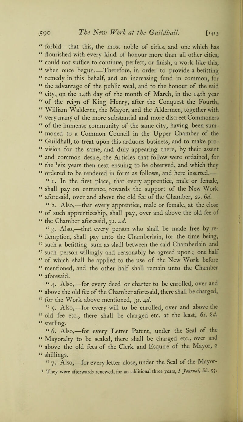 59° “ forbid—that this, the most noble of cities, and one which has “ flourished with every kind of honour more than all other cities, “ could not suffice to continue, perfect, or finish, a work like this, “ when once begun.—Therefore, in order to provide a befitting “ remedy in this behalf, and an increasing fund in common, for “ the advantage of the public weal, and to the honour of the said “ city, on the 14th day of the month of March, in the 14th year cc of the reign of King Henry, after the Conquest the Fourth, “ William Walderne, the Mayor, and the Aldermen, together with “ very many of the more substantial and more discreet Commoners tc of the immense community of the same city, having been sum- “ moned to a Common Council in the Upper Chamber of the <c Guildhall, to treat upon this arduous business, and to make pro- {f vision for the same, and duly appearing there, by their assent tc and common desire, the Articles that follow were ordained, for “ the *six years then next ensuing to be observed, and which they “ ordered to be rendered in form as follows, and here inserted.— “ 1. In the first place, that every apprentice, male or female, “ shall pay on entrance, towards the support of the New Work “ aforesaid, over and above the old fee of the Chamber, 2s. 6d. “ 2. Also,—that every apprentice, male or female, at the close “ of such apprenticeship, shall pay, over and above the old fee of “ the Chamber aforesaid, 3J. 4d. “j. Also,—that every person who shall be made free by re- “ demption, shall pay unto the Chamberlain, for the time being, “ such a befitting sum as shall between the said Chamberlain and “ such person willingly and reasonably be agreed upon; one half <c of which shall be applied to the use of the New Work before tc mentioned, and the other half shall remain unto the Chamber “ aforesaid. “ 4. Also,—for every deed or charter to be enrolled, over and “ above the old fee of the Chamber aforesaid, there shall be charged, “ for the Work above mentioned, js. /\d. “ 5. Also,—for every will to be enrolled, over and above the “ old fee etc., there shall be charged etc. at the least, 6s. 8d. “ sterling. tc 6. Also,—for every Letter Patent, under the Seal of the tf Mayoralty to be sealed, there shall be charged etc., over and tc above the old fees of the Clerk and Esquire of the Mayor, 2 “ shillings. “ 7. Also,—for every letter close, under the Seal of the Mayor-