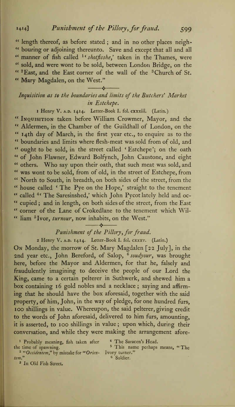 “ length thereof, as before stated; and in no other places neigh- ft bouring or adjoining thereunto. Save and except that all and all “ manner of fish called 1 * shotfisshe,’ taken in the Thames, were “ sold, and were wont to be sold, between London Bridge, on the “ 2 East, and the East corner of the wall of the 3 Church of St. “ Mary Magdalen, on the West.” Inquisition as to the boundaries and limits of the Butchers' Market in Estchepe. 1 Henry V. a.d. 1414. Letter-Book I. fol. cxxxiii. (Latin.) “ Inquisition taken before William Crowmer, Mayor, and the “ Aldermen, in the Chamber of the Guildhall of London, on the “ 14th day of March, in the first year etc., to enquire as to the “ boundaries and limits where flesh-meat was sold from of old, and “ ought to be sold, in the street called ‘Estchepe’; on the oath “ of John Flawner, Edward Bolfynch, John Caustone, and eight “ others. Who say upon their oath, that such meat was sold, and “ was wont to be sold, from of old, in the street of Estchepe, from “ North to South, in breadth, on both sides of the street, from the “ house called ‘ The Pye on the Hope,’ straight to the tenement “ called 4‘ The Saresinshed,’ which John Pycot lately held and oc- “ cupied; and in length, on both sides of the street, from the East “ corner of the Lane of Crokedlane to the tenement which Wil- “ liam 5 Ivor, tumour, now inhabits, on the West.” Punishment of the Pillory, for fraud. 2 Henry V. a.d. 1414- Letter-Book I. fol. cxxxv. (Latin.) On Monday, the morrow of St. Mary Magdalen [22 July], in the 2nd year etc., John Bereford, of Salop, 6 soudyour, was brought here, before the Mayor and Aldermen, for that he, falsely and fraudulently imagining to deceive the people of our Lord the King, came to a certain pelterer in Suthwerk, and shewed him a box containing 16 gold nobles and a necklace ; saying and affirm- ing that he should have the box aforesaid, together with the said property, of him, John, in the way of pledge, for one hundred furs, 100 shillings in value. Whereupon, the said pelterer, giving credit to the words of John aforesaid, delivered to him furs, amounting, it is asserted, to 100 shillings in value; upon which, during their conversation, and while they were making the arrangement afore- ' Probably meaning, fish taken after 4 The Saracen’s Head, the time of spawning. 5 This name perhaps means, “ The 2 “Occidentem,” by mistake for “Orien- Ivory turner.” tern.” 6 Soldier. 3 In Old Fish Street.