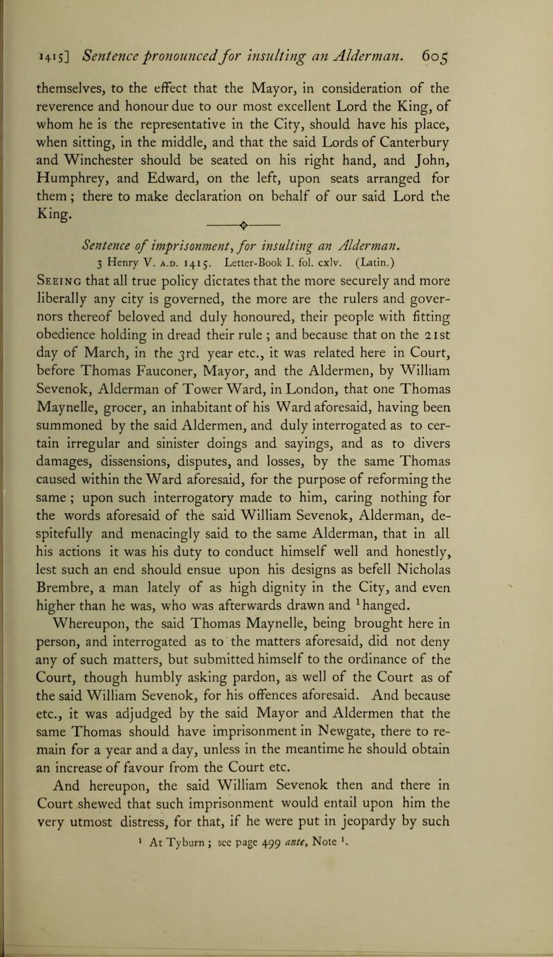 themselves, to the effect that the Mayor, in consideration of the reverence and honour due to our most excellent Lord the King, of whom he is the representative in the City, should have his place, when sitting, in the middle, and that the said Lords of Canterbury and Winchester should be seated on his right hand, and John, Humphrey, and Edward, on the left, upon seats arranged for them; there to make declaration on behalf of our said Lord the King- , Sentence of imprisonment,for insulting an Alderman. 3 Henry V. a.d. 1415. Letter-Book I. fol. cxlv. (Latin.) Seeing that all true policy dictates that the more securely and more liberally any city is governed, the more are the rulers and gover- nors thereof beloved and duly honoured, their people with fitting obedience holding in dread their rule ; and because that on the 21st day of March, in the 3rd year etc., it was related here in Court, before Thomas Fauconer, Mayor, and the Aldermen, by William Sevenok, Alderman of Tower Ward, in London, that one Thomas Maynelle, grocer, an inhabitant of his Ward aforesaid, having been summoned by the said Aldermen, and duly interrogated as to cer- tain irregular and sinister doings and sayings, and as to divers damages, dissensions, disputes, and losses, by the same Thomas caused within the Ward aforesaid, for the purpose of reforming the same; upon such interrogatory made to him, caring nothing for the words aforesaid of the said William Sevenok, Alderman, de- spitefully and menacingly said to the same Alderman, that in all his actions it was his duty to conduct himself well and honestly, lest such an end should ensue upon his designs as befell Nicholas Brembre, a man lately of as high dignity in the City, and even higher than he was, who was afterwards drawn and 1 hanged. Whereupon, the said Thomas Maynelle, being brought here in person, and interrogated as to the matters aforesaid, did not deny any of such matters, but submitted himself to the ordinance of the Court, though humbly asking pardon, as well of the Court as of the said William Sevenok, for his offences aforesaid. And because etc., it was adjudged by the said Mayor and Aldermen that the same Thomas should have imprisonment in Newgate, there to re- main for a year and a day, unless in the meantime he should obtain an increase of favour from the Court etc. And hereupon, the said William Sevenok then and there in Court shewed that such imprisonment would entail upon him the very utmost distress, for that, if he were put in jeopardy by such 1 At Tyburn ; see page 499 ante. Note ’.