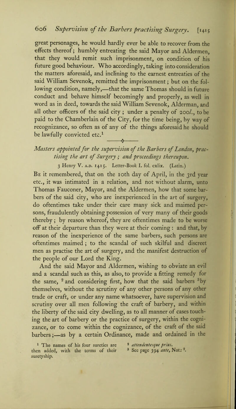 great personages, he would hardly ever be able to recover from the effects thereof; humbly entreating the said Mayor and Aldermen, that they would remit such imprisonment, on condition of his future good behaviour. Who accordingly, taking into consideration the matters aforesaid, and inclining to the earnest entreaties of the said William Sevenok, remitted the imprisonment; but on the fol- lowing condition, namely,—that the same Thomas should in future conduct and behave himself becomingly and properly, as well in word as in deed, towards the said William Sevenok, Alderman, and all other officers of the said city ; under a penalty of 200/., to be paid to the Chamberlain of the City, for the time being, by way of recognizance, so often as of any of the things aforesaid he should be lawfully convicted etc.1 0 Masters appointed for the supervision of the Barbers of London, prac- tising the art of Surgery ; and proceedings thereupon. 3 Henry V. a.d. 1415. Letter-Book I. fol. cxlix. (Latin.) Be it remembered, that on the 10th day of April, in the 3rd year etc., it was intimated in a relation, and not without alarm, unto Thomas Fauconer, Mayor, and the Aldermen, how that some bar- bers of the said city, who are inexperienced in the art of surgery, do oftentimes take under their care many sick and maimed per- sons, fraudulently obtaining possession of very many of their goods thereby; by reason whereof, they are oftentimes made to be worse off at their departure than they were at their coming : and that, by reason of the inexperience of the same barbers, such persons are oftentimes maimed ; to the scandal of such skilful and discreet men as practise the art of surgery, and the manifest destruction of the people of our Lord the King. And the said Mayor and Aldermen, wishing to obviate an evil and a scandal such as this, as also, to provide a fitting remedy for the same, 2 and considering first, how that the said barbers 3 by themselves, without the scrutiny of any other persons of any other trade or craft, or under any name whatsoever, have supervision and scrutiny over all men following the craft of barbery, and within the liberty of the said city dwelling, as to all manner of cases touch- ing the art of barbery or the practice of surgery, within the cogni- zance, or to come within the cognizance, of the craft of the said barbers;—as by a certain Ordinance, made and ordained in the 1 The names of his four sureties are 2 attendentesque prius. then added, with the terms of their 3 See page 394 ante. Note 2. suretyship.