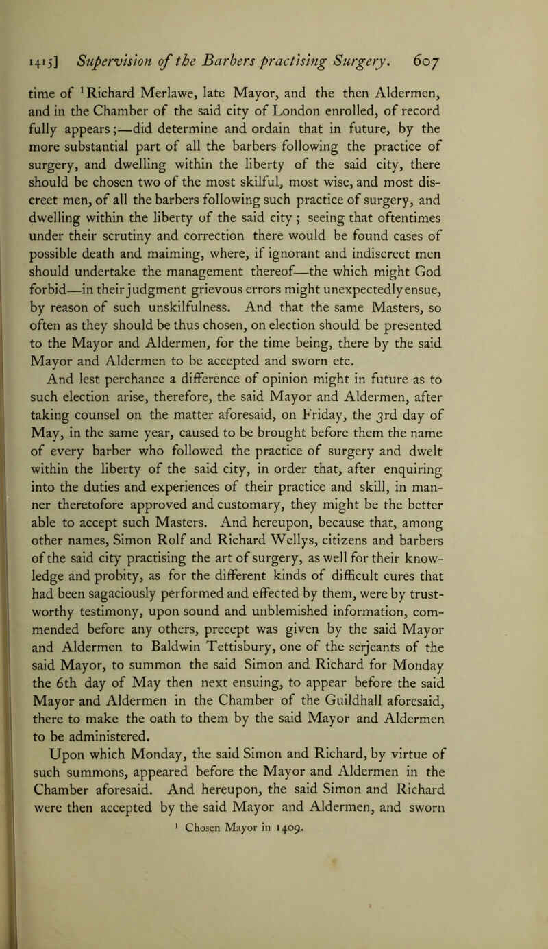 time of Richard Merlawe, late Mayor, and the then Aldermen, and in the Chamber of the said city of London enrolled, of record fully appears;—did determine and ordain that in future, by the more substantial part of all the barbers following the practice of surgery, and dwelling within the liberty of the said city, there should be chosen two of the most skilful, most wise, and most dis- creet men, of all the barbers following such practice of surgery, and dwelling within the liberty of the said city; seeing that oftentimes under their scrutiny and correction there would be found cases of possible death and maiming, where, if ignorant and indiscreet men should undertake the management thereof—the which might God forbid—in their judgment grievous errors might unexpectedly ensue, by reason of such unskilfulness. And that the same Masters, so often as they should be thus chosen, on election should be presented to the Mayor and Aldermen, for the time being, there by the said Mayor and Aldermen to be accepted and sworn etc. And lest perchance a difference of opinion might in future as to such election arise, therefore, the said Mayor and Aldermen, after taking counsel on the matter aforesaid, on Friday, the 3rd day of May, in the same year, caused to be brought before them the name of every barber who followed the practice of surgery and dwelt within the liberty of the said city, in order that, after enquiring into the duties and experiences of their practice and skill, in man- ner theretofore approved and customary, they might be the better able to accept such Masters. And hereupon, because that, among other names, Simon Rolf and Richard Wellys, citizens and barbers of the said city practising the art of surgery, as well for their know- ledge and probity, as for the different kinds of difficult cures that had been sagaciously performed and effected by them, were by trust- worthy testimony, upon sound and unblemished information, com- mended before any others, precept was given by the said Mayor and Aldermen to Baldwin Tettisbury, one of the serjeants of the said Mayor, to summon the said Simon and Richard for Monday the 6th day of May then next ensuing, to appear before the said Mayor and Aldermen in the Chamber of the Guildhall aforesaid, there to make the oath to them by the said Mayor and Aldermen to be administered. Upon which Monday, the said Simon and Richard, by virtue of such summons, appeared before the Mayor and Aldermen in the Chamber aforesaid. And hereupon, the said Simon and Richard were then accepted by the said Mayor and Aldermen, and sworn 1 Chosen Mayor in 1409.
