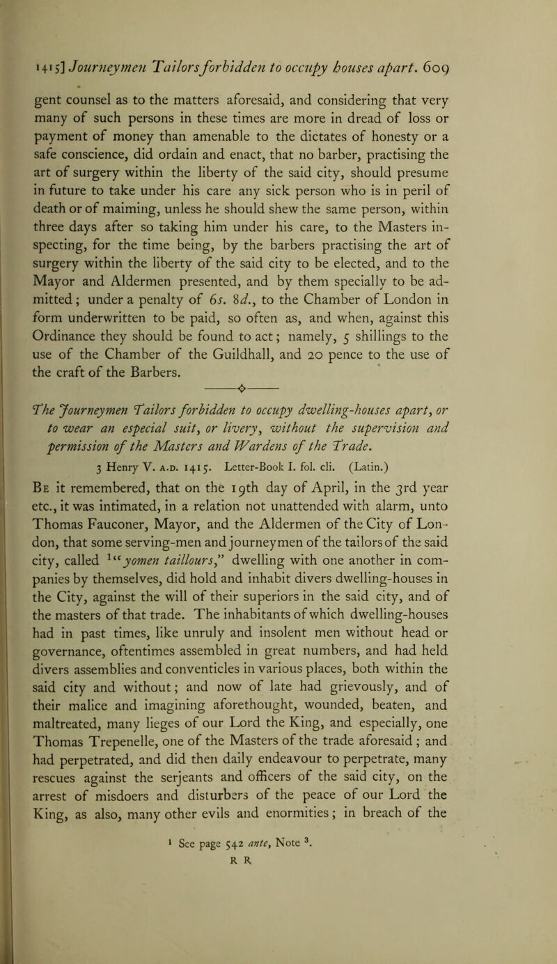 gent counsel as to the matters aforesaid, and considering that very many of such persons in these times are more in dread of loss or payment of money than amenable to the dictates of honesty or a safe conscience, did ordain and enact, that no barber, practising the art of surgery within the liberty of the said city, should presume in future to take under his care any sick person who is in peril of death or of maiming, unless he should shew the same person, within three days after so taking him under his care, to the Masters in- specting, for the time being, by the barbers practising the art of surgery within the liberty of the said city to be elected, and to the Mayor and Aldermen presented, and by them specially to be ad- mitted ; under a penalty of 6s. 8d., to the Chamber of London in form underwritten to be paid, so often as, and when, against this Ordinance they should be found to act; namely, 5 shillings to the use of the Chamber of the Guildhall, and 20 pence to the use of the craft of the Barbers. The Journeymen Tailors forbidden to occupy dwelling-houses apart, or to wear an especial suit, or livery, without the supervision and permission of the Masters and Wardens of the Trade. 3 Henry V. a.d. 1415. Letter-Book I. fol. cli. (Latin.) Be it remembered, that on the 19th day of April, in the 3rd year etc., it was intimated, in a relation not unattended with alarm, unto Thomas Fauconer, Mayor, and the Aldermen of the City of Lon- don, that some serving-men and journeymen of the tailors of the said city, called Utyomen tailloursf dwelling with one another in com- panies by themselves, did hold and inhabit divers dwelling-houses in the City, against the will of their superiors in the said city, and of the masters of that trade. The inhabitants of which dwelling-houses had in past times, like unruly and insolent men without head or governance, oftentimes assembled in great numbers, and had held divers assemblies and conventicles in various places, both within the said city and without; and now of late had grievously, and of their malice and imagining aforethought, wounded, beaten, and maltreated, many lieges of our Lord the King, and especially, one Thomas Trepenelle, one of the Masters of the trade aforesaid; and had perpetrated, and did then daily endeavour to perpetrate, many rescues against the serjeants and officers of the said city, on the arrest of misdoers and disturbers of the peace of our Lord the King, as also, many other evils and enormities; in breach of the 1 See page 542 ante. Note 3. R R