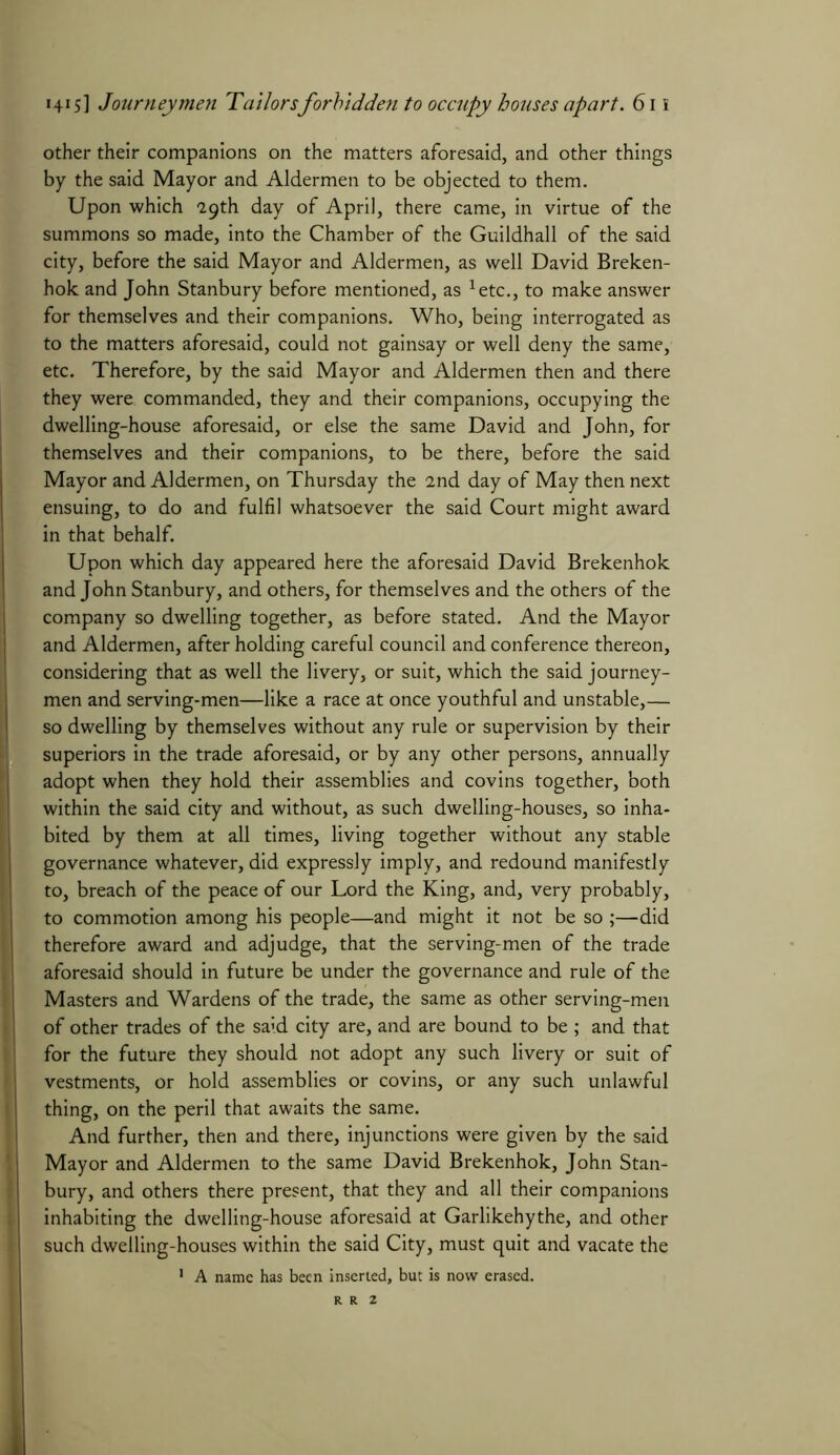 other their companions on the matters aforesaid, and other things by the said Mayor and Aldermen to be objected to them. Upon which “29th day of April, there came, in virtue of the summons so made, into the Chamber of the Guildhall of the said city, before the said Mayor and Aldermen, as well David Breken- hok and John Stanbury before mentioned, as 1etc., to make answer for themselves and their companions. Who, being interrogated as to the matters aforesaid, could not gainsay or well deny the same, etc. Therefore, by the said Mayor and Aldermen then and there they were commanded, they and their companions, occupying the dwelling-house aforesaid, or else the same David and John, for themselves and their companions, to be there, before the said Mayor and Aldermen, on Thursday the 2nd day of May then next ensuing, to do and fulfil whatsoever the said Court might award in that behalf. Upon which day appeared here the aforesaid David Brekenhok and John Stanbury, and others, for themselves and the others of the company so dwelling together, as before stated. And the Mayor and Aldermen, after holding careful council and conference thereon, considering that as well the livery, or suit, which the said journey- men and serving-men—like a race at once youthful and unstable,— so dwelling by themselves without any rule or supervision by their superiors in the trade aforesaid, or by any other persons, annually adopt when they hold their assemblies and covins together, both within the said city and without, as such dwelling-houses, so inha- bited by them at all times, living together without any stable governance whatever, did expressly imply, and redound manifestly to, breach of the peace of our Lord the King, and, very probably, to commotion among his people—and might it not be so ;—did therefore award and adjudge, that the serving-men of the trade aforesaid should in future be under the governance and rule of the Masters and Wardens of the trade, the same as other serving-men of other trades of the said city are, and are bound to be ; and that for the future they should not adopt any such livery or suit of vestments, or hold assemblies or covins, or any such unlawful thing, on the peril that awaits the same. And further, then and there, injunctions were given by the said Mayor and Aldermen to the same David Brekenhok, John Stan- bury, and others there present, that they and all their companions inhabiting the dwelling-house aforesaid at Garlikehythe, and other such dwelling-houses within the said City, must quit and vacate the 1 A name has been inserted, but is now erased.