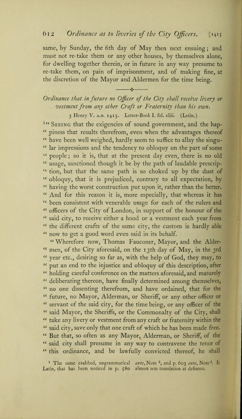 same, by Sunday, the 6th day of May then next ensuing; and must not re-take them or any other houses, by themselves alone, for dwelling together therein, or in future in any way presume to re-take them, on pain of imprisonment, and of making fine, at the discretion of the Mayor and Aldermen for the time being. <► Ordinance that in future no Officer of the City shall receive livery or vestment from any other Craft or Fraternity than his own. 3 Henry V. a.d. 1415. Letter-Book I. fol. cliii. (Latin.) lu Seeing that the exigencies of sound government, and the hap- “ piness that results therefrom, even when the advantages thereof “ have been well weighed, hardly seem to suffice to allay the singu- “ lar impressions and the tendency to obloquy on the part of some <c people; so it is, that at the present day even, there is no old  usage, sanctioned though it be by the path of laudable prescrip- “ tion, but that the same path is so choked up by the dust of “ obloquy, that it is prejudiced, contrary to all expectation, by tc having the worst construction put upon it, rather than the better. “ And for this reason it is, more especially, that whereas it has <c been consistent with venerable usage for each of the rulers and “ officers of the City of London, in support of the honour of the “ said city, to receive either a hood or a vestment each year from tc the different crafts of the same city, the custom is hardly able “ now to get a good word even said in its behalf. “ Wherefore now, Thomas Fauconer, Mayor, and the Alder- tf men, of the City aforesaid, on the 13th day of May, in the 3rd “ year etc., desiring so far as, with the help of God, they may, to “ put an end to the injustice and obloquy of this description, after “ holding careful conference on the matters aforesaid, and maturely “ deliberating thereon, have finally determined among themselves, “ no one dissenting therefrom, and have ordained, that for the “ future, no Mayor, Alderman, or Sheriff, or any other officer or “ servant of the said city, for the time being, or any officer of the {C said Mayor, the Sheriffs, or the Commonalty of the City, shall “ take any livery or vestment from any craft or fraternity within the “ said city, save only that one craft of which he has been made free. “ But that, so often as any Mayor, Alderman, or Sheriff, of the  said city shall presume in any way to contravene the tenor of “ this ordinance, and be lawfully convicted thereof, he shall 1 The same crabbed, ungrammatical ante. Note 3, and p. 603 ante, Note4. It Latin, that has been noticed in p. 580 almost sets translation at defiance.