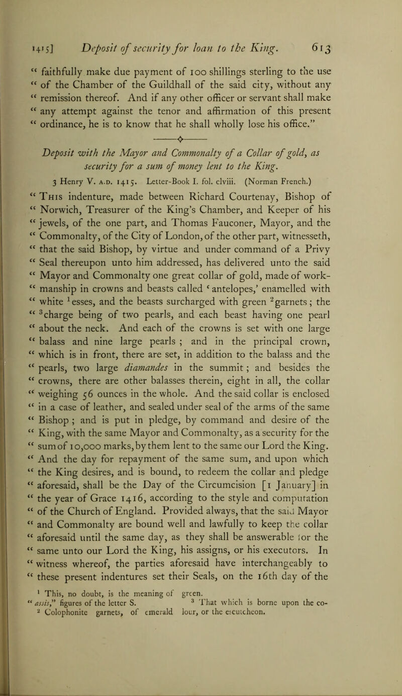 “ faithfully make due payment of 100 shillings sterling to the use “ of the Chamber of the Guildhall of the said city, without any “ remission thereof. And if any other officer or servant shall make “ any attempt against the tenor and affirmation of this present “ ordinance, he is to know that he shall wholly lose his office.” <> Deposit with the Mayor and Commonalty of a Collar of gold, as security for a sum of money lent to the King. 3 Henry V. a.d. 1415. Letter-Book I. fol. clviii. (Norman French.) “This indenture, made between Richard Courtenay, Bishop of “ Norwich, Treasurer of the King’s Chamber, and Keeper of his “ jewels, of the one part, and Thomas Fauconer, Mayor, and the “ Commonalty, of the City of London, of the other part, witnesseth, “ that the said Bishop, by virtue and under command of a Privy “ Seal thereupon unto him addressed, has delivered unto the said “ Mayor and Commonalty one great collar of gold, made of work- “ manship in crowns and beasts called c antelopes,’ enamelled with “ white 1 esses, and the beasts surcharged with green 2garnets; the “ 3 charge being of two pearls, and each beast having one pearl “ about the neck. And each of the crowns is set with one large “ balass and nine large pearls ; and in the principal crown, “ which is in front, there are set, in addition to the balass and the “ pearls, two large diamandes in the summit; and besides the “ crowns, there are other balasses therein, eight in all, the collar “ weighing 56 ounces in the whole. And the said collar is enclosed “ in a case of leather, and sealed under seal of the arms of the same “ Bishop ; and is put in pledge, by command and desire of the “ King, with the same Mayor and Commonalty, as a security for the “ sum of 10,000 marks, by them lent to the same our Lord the King. “ And the day for repayment of the same sum, and upon which “ the King desires, and is bound, to redeem the collar and pledge “ aforesaid, shall be the Day of the Circumcision [1 January] in “ the year of Grace 1416, according to the style and computation “ of the Church of England. Provided always, that the said Mayor “ and Commonalty are bound well and lawfully to keep the collar “ aforesaid until the same day, as they shall be answerable ior the “ same unto our Lord the King, his assigns, or his executors. In “ witness whereof, the parties aforesaid have interchangeably to “ these present indentures set their Seals, on the 16 th day of the 1 This, no doubt, is the meaning of green. “ assis,” figures of the letter S. 3 That which is borne upon the co- 2 Colophonite garnets, of emerald lour, or the escutcheon.