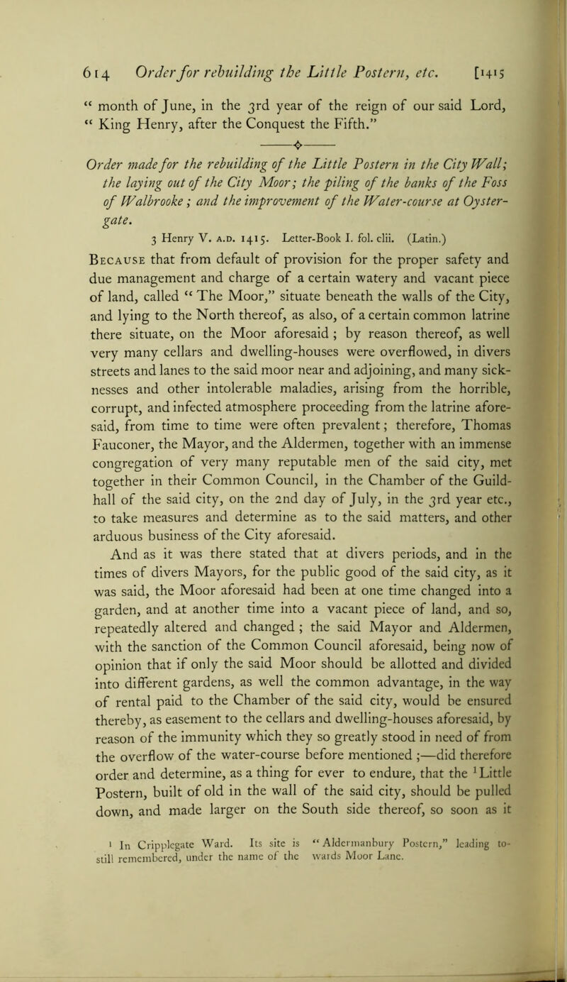“ month of June, in the 3rd year of the reign of our said Lord, “ King Henry, after the Conquest the Fifth.” Order made for the rebuilding of the Little Postern in the City Wall; the laying out of the City Moor; the 'piling of the banks of the Foss of Walbrooke; and the improvement of the Water-course at Oyster- gate. 3 Henry V. a.d. 1415. Letter-Book I. fol. clii. (Latin.) Because that from default of provision for the proper safety and due management and charge of a certain watery and vacant piece of land, called “ The Moor,” situate beneath the walls of the City, and lying to the North thereof, as also, of a certain common latrine there situate, on the Moor aforesaid; by reason thereof, as well very many cellars and dwelling-houses were overflowed, in divers streets and lanes to the said moor near and adjoining, and many sick- nesses and other intolerable maladies, arising from the horrible, corrupt, and infected atmosphere proceeding from the latrine afore- said, from time to time were often prevalent; therefore, Thomas Fauconer, the Mayor, and the Aldermen, together with an immense congregation of very many reputable men of the said city, met together in their Common Council, in the Chamber of the Guild- hall of the said city, on the 2nd day of July, in the 3rd year etc., to take measures and determine as to the said matters, and other arduous business of the City aforesaid. And as it was there stated that at divers periods, and in the times of divers Mayors, for the public good of the said city, as it was said, the Moor aforesaid had been at one time changed into a garden, and at another time into a vacant piece of land, and so, repeatedly altered and changed; the said Mayor and Aldermen, with the sanction of the Common Council aforesaid, being now of opinion that if only the said Moor should be allotted and divided into different gardens, as well the common advantage, in the way of rental paid to the Chamber of the said city, would be ensured thereby, as easement to the cellars and dwelling-houses aforesaid, by reason of the immunity which they so greatly stood in need of from the overflow of the water-course before mentioned ;—did therefore order and determine, as a thing for ever to endure, that the 1 Little Postern, built of old in the wall of the said city, should be pulled down, and made larger on the South side thereof, so soon as it 1 In Cripplegate Ward. Its site is “ Aldermanbury Postern,” leading to- still remembered, under the name of the wards Moor Lane.