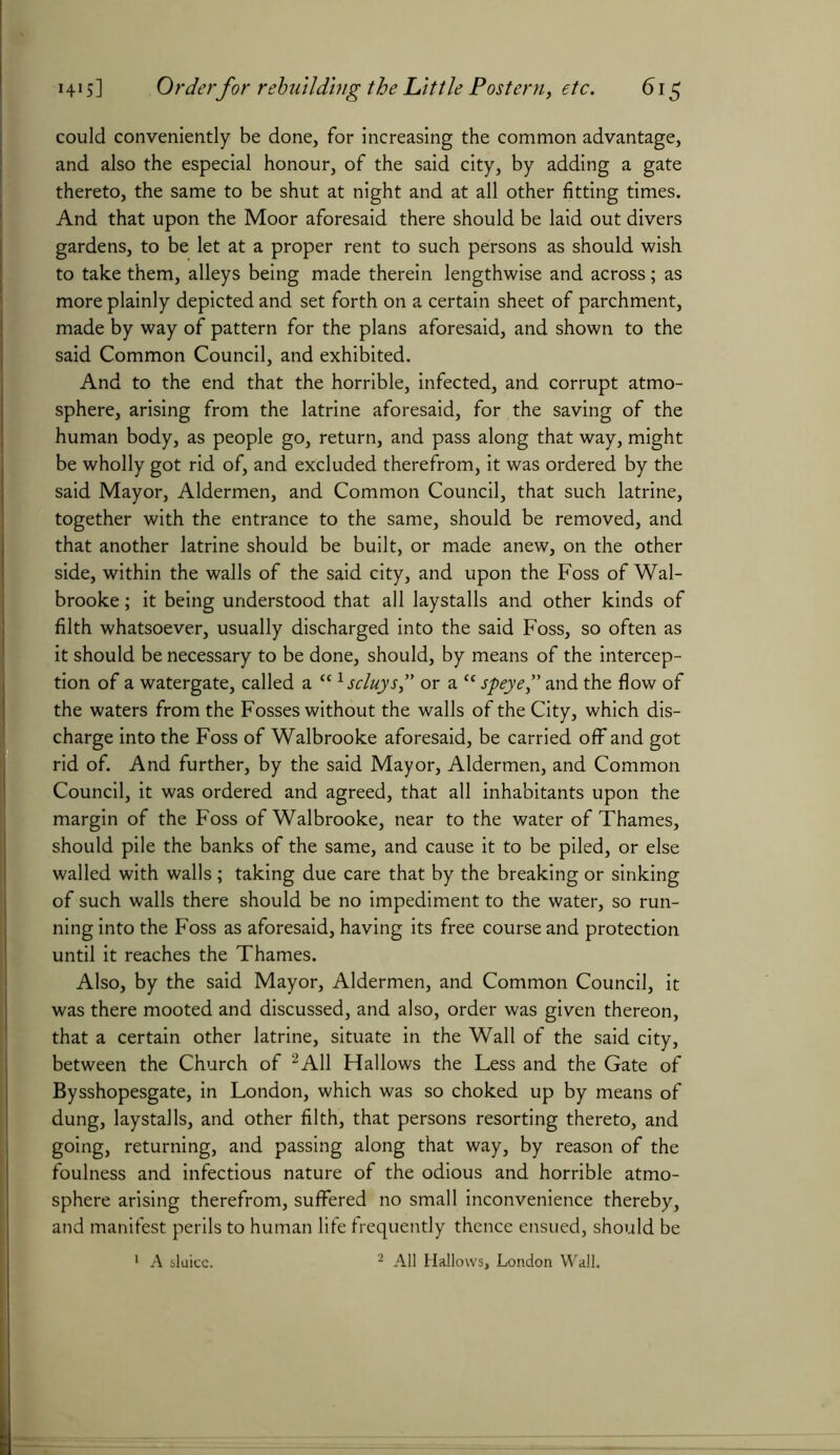could conveniently be done, for increasing the common advantage, and also the especial honour, of the said city, by adding a gate thereto, the same to be shut at night and at all other fitting times. And that upon the Moor aforesaid there should be laid out divers gardens, to be let at a proper rent to such persons as should wish to take them, alleys being made therein lengthwise and across; as more plainly depicted and set forth on a certain sheet of parchment, made by way of pattern for the plans aforesaid, and shown to the said Common Council, and exhibited. And to the end that the horrible, infected, and corrupt atmo- sphere, arising from the latrine aforesaid, for the saving of the human body, as people go, return, and pass along that way, might be wholly got rid of, and excluded therefrom, it was ordered by the said Mayor, Aldermen, and Common Council, that such latrine, together with the entrance to the same, should be removed, and that another latrine should be built, or made anew, on the other side, within the walls of the said city, and upon the Foss of Wal- brooke; it being understood that all laystalls and other kinds of filth whatsoever, usually discharged into the said Foss, so often as it should be necessary to be done, should, by means of the intercep- tion of a Watergate, called a Ulscluys,” or a “ speye,” and the flow of the waters from the Fosses without the walls of the City, which dis- charge into the Foss of Walbrooke aforesaid, be carried off and got rid of. And further, by the said Mayor, Aldermen, and Common Council, it was ordered and agreed, that all inhabitants upon the margin of the Foss of Walbrooke, near to the water of Thames, should pile the banks of the same, and cause it to be piled, or else walled with walls; taking due care that by the breaking or sinking of such walls there should be no impediment to the water, so run- ning into the Foss as aforesaid, having its free course and protection until it reaches the Thames. Also, by the said Mayor, Aldermen, and Common Council, it was there mooted and discussed, and also, order was given thereon, that a certain other latrine, situate in the Wall of the said city, between the Church of 2A11 Hallows the Less and the Gate of Bysshopesgate, in London, which was so choked up by means of dung, laystalls, and other filth, that persons resorting thereto, and going, returning, and passing along that way, by reason of the foulness and infectious nature of the odious and horrible atmo- sphere arising therefrom, suffered no small inconvenience thereby, and manifest perils to human life frequently thence ensued, should be 1 A sluice. 2 All Hallows, London Wall.