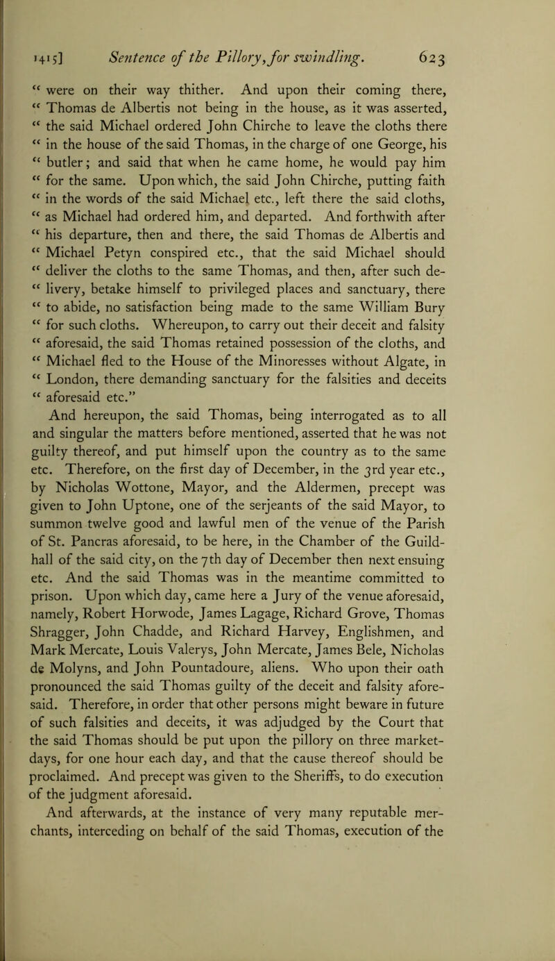 “ were on their way thither. And upon their coming there, “ Thomas de Albertis not being in the house, as it was asserted, tc the said Michael ordered John Chirche to leave the cloths there “ in the house of the said Thomas, in the charge of one George, his “ butler; and said that when he came home, he would pay him “ for the same. Upon which, the said John Chirche, putting faith “ in the words of the said Michael etc., left there the said cloths, “ as Michael had ordered him, and departed. And forthwith after “ his departure, then and there, the said Thomas de Albertis and “ Michael Petyn conspired etc., that the said Michael should “ deliver the cloths to the same Thomas, and then, after such de- “ livery, betake himself to privileged places and sanctuary, there “ to abide, no satisfaction being made to the same William Bury “ for such cloths. Whereupon, to carry out their deceit and falsity “ aforesaid, the said Thomas retained possession of the cloths, and “ Michael fled to the House of the Minoresses without Algate, in “ London, there demanding sanctuary for the falsities and deceits “ aforesaid etc.” And hereupon, the said Thomas, being interrogated as to all and singular the matters before mentioned, asserted that he was not guilty thereof, and put himself upon the country as to the same etc. Therefore, on the first day of December, in the 3rd year etc., by Nicholas Wottone, Mayor, and the Aldermen, precept was given to John Uptone, one of the serjeants of the said Mayor, to summon twelve good and lawful men of the venue of the Parish of St. Pancras aforesaid, to be here, in the Chamber of the Guild- hall of the said city, on the 7th day of December then next ensuing etc. And the said Thomas was in the meantime committed to prison. Upon which day, came here a Jury of the venue aforesaid, namely, Robert Horwode, James Lagage, Richard Grove, Thomas Shragger, John Chadde, and Richard Harvey, Englishmen, and Mark Mercate, Louis Valerys, John Mercate, James Bele, Nicholas de Molyns, and John Pountadoure, aliens. Who upon their oath pronounced the said Thomas guilty of the deceit and falsity afore- said. Therefore, in order that other persons might beware in future of such falsities and deceits, it was adjudged by the Court that the said Thomas should be put upon the pillory on three market- days, for one hour each day, and that the cause thereof should be proclaimed. And precept was given to the Sheriffs, to do execution of the judgment aforesaid. And afterwards, at the instance of very many reputable mer- chants, interceding on behalf of the said Thomas, execution of the