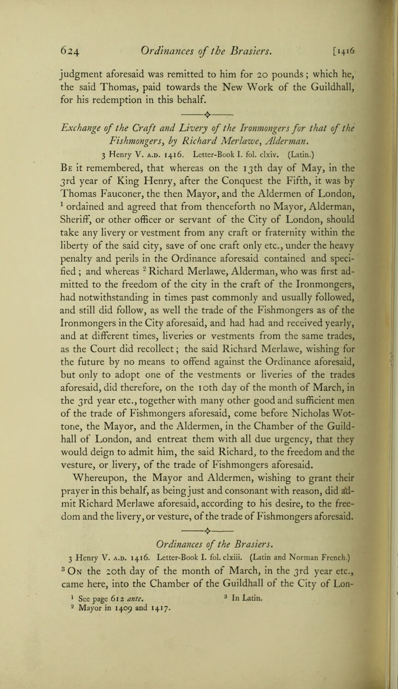 judgment aforesaid was remitted to him for 10 pounds; which he, the said Thomas, paid towards the New Work of the Guildhall, for his redemption in this behalf. Exchange of the Craft and Livery of the Ironmongers for that of the Fishmongers, hy Richard Merlawe, Alderman. 3 Henry V. a.d. 1416. Letter-Book I. fol. clxiv. (Latin.) Be it remembered, that whereas on the 13th day of May, in the 3rd year of King Henry, after the Conquest the Fifth, it was by Thomas Fauconer, the then Mayor, and the Aldermen of London, 1 ordained and agreed that from thenceforth no Mayor, Alderman, Sheriff, or other officer or servant of the City of London, should take any livery or vestment from any craft or fraternity within the liberty of the said city, save of one craft only etc., under the heavy penalty and perils in the Ordinance aforesaid contained and speci- fied ; and whereas 2 Richard Merlawe, Alderman, who was first ad- mitted to the freedom of the city in the craft of the Ironmongers, had notwithstanding in times past commonly and usually followed, and still did follow, as well the trade of the Fishmongers as of the Ironmongers in the City aforesaid, and had had and received yearly, and at different times, liveries or vestments from the same trades, as the Court did recollect; the said Richard Merlawe, wishing for the future by no means to offend against the Ordinance aforesaid, but only to adopt one of the vestments or liveries of the trades aforesaid, did therefore, on the 10th day of the month of March, in the 3rd year etc., together with many other good and sufficient men of the trade of Fishmongers aforesaid, come before Nicholas Wot- tone, the Mayor, and the Aldermen, in the Chamber of the Guild- hall of London, and entreat them with all due urgency, that they would deign to admit him, the said Richard, to the freedom and the vesture, or livery, of the trade of Fishmongers aforesaid. Whereupon, the Mayor and Aldermen, wishing to grant their prayer in this behalf, as being just and consonant with reason, did ad- mit Richard Merlawe aforesaid, according to his desire, to the free- dom and the livery, or vesture, of the trade of Fishmongers aforesaid. Ordinances of the Brasiers. 3 Henry V. a.d. 1416. Letter-Book I. fol. clxiii. (Latin and Norman French.) 3 On the 20th day of the month of March, in the 3rd year etc., came here, into the Chamber of the Guildhall of the City of Lon- 1 See page 612 ante. 3 In Latin. 2 Mayor in 1409 and 1417.
