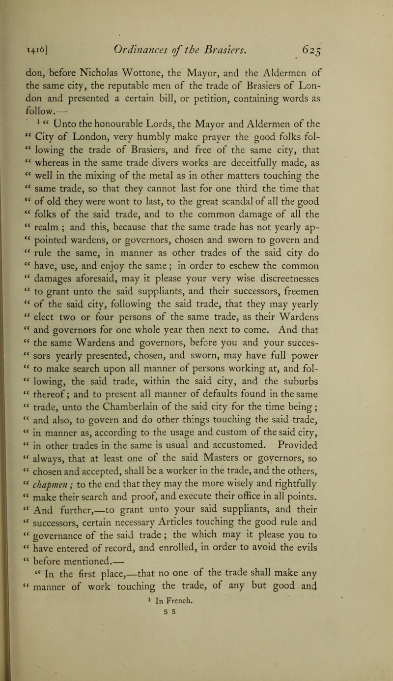 don, before Nicholas Wottone, the Mayor, and the Aldermen of the same city, the reputable men of the trade of Brasiers of Lon- don and presented a certain bill, or petition, containing words as follow.—• 1 “ Unto the honourable Lords, the Mayor and Aldermen of the “ City of London, very humbly make prayer the good folks fol- “ lowing the trade of Brasiers, and free of the same city, that “ whereas in the same trade divers works are deceitfully made, as “ well in the mixing of the metal as in other matters touching the tf same trade, so that they cannot last for one third the time that “ of old they were wont to last, to the great scandal of all the good “ folks of the said trade, and to the common damage of all the “ realm ; and this, because that the same trade has not yearly ap- “ pointed wardens, or governors, chosen and sworn to govern and “ rule the same, in manner as other trades of the said city do tc have, use, and enjoy the same; in order to eschew the common “ damages aforesaid, may it please your very wise discreetnesses <c to grant unto the said suppliants, and their successors, freemen “ of the said city, following the said trade, that they may yearly “ elect two or four persons of the same trade, as their Wardens “ and governors for one whole year then next to come. And that “ the same Wardens and governors, before you and your succes- <e sors yearly presented, chosen, and sworn, may have full power <c to make search upon all manner of persons working at, and fol- <f lowing, the said trade, within the said city, and the suburbs “ thereof; and to present all manner of defaults found in the same “ trade, unto the Chamberlain of the said city for the time being; “ and also, to govern and do other things touching the said trade, “ in manner as, according to the usage and custom of the said city, “ in other trades in the same is usual and accustomed. Provided “ always, that at least one of the said Masters or governors, so “ chosen and accepted, shall be a worker in the trade, and the others, “ chapmen; to the end that they may the more wisely and rightfully “ make their search and proof, and execute their office in all points. “ And further,—to grant unto your said suppliants, and their “ successors, certain necessary Articles touching the good rule and “ governance of the said trade; the which may it please you to “ have entered of record, and enrolled, in order to avoid the evils “ before mentioned.— “ In the first place,—that no one of the trade shall make any <c manner of work touching the trade, of any but good and 1 In French.