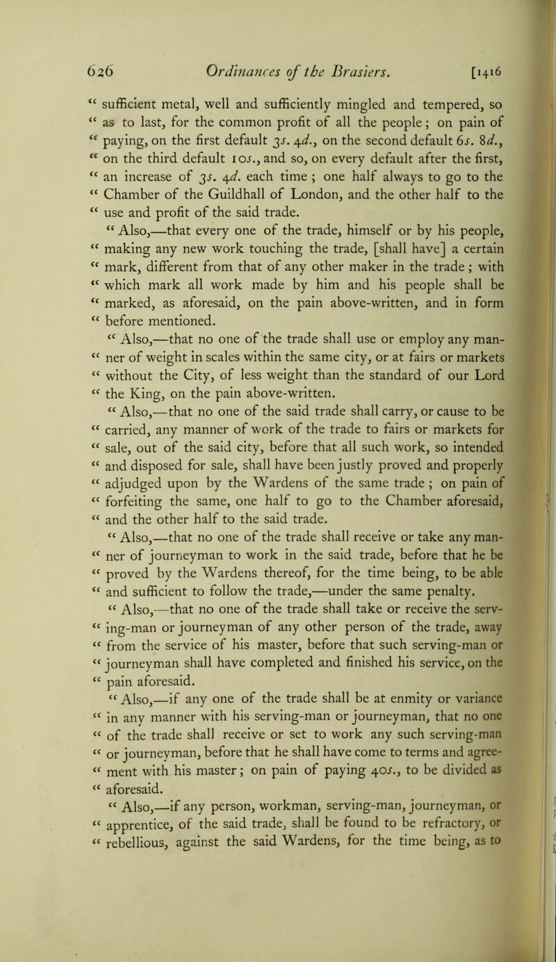 “ sufficient metal, well and sufficiently mingled and tempered, so “ as to last, for the common profit of all the people; on pain of <c paying, on the first default 3^. 4d., on the second default 6s. 8d.y “ on the third default ioj., and so, on every default after the first, “ an increase of 3J. 4d. each time ; one half always to go to the “ Chamber of the Guildhall of London, and the other half to the “ use and profit of the said trade. “ Also,—that every one of the trade, himself or by his people, “ making any new work touching the trade, [shall have] a certain <c mark, different from that of any other maker in the trade; with <c which mark all work made by him and his people shall be tc marked, as aforesaid, on the pain above-written, and in form <c before mentioned. fC Also,—that no one of the trade shall use or employ any man- “ ner of weight in scales within the same city, or at fairs or markets “ without the City, of less weight than the standard of our Lord “ the King, on the pain above-written. ct Also,—that no one of the said trade shall carry, or cause to be <c carried, any manner of work of the trade to fairs or markets for “ sale, out of the said city, before that all such work, so intended <c and disposed for sale, shall have been justly proved and properly “ adjudged upon by the Wardens of the same trade; on pain of tc forfeiting the same, one half to go to the Chamber aforesaid, “ and the other half to the said trade. tc Also,—that no one of the trade shall receive or take any man- “ ner of journeyman to work in the said trade, before that he be “ proved by the Wardens thereof, for the time being, to be able tc and sufficient to follow the trade,—under the same penalty. “ Also,—that no one of the trade shall take or receive the serv- “ ing-man or journeyman of any other person of the trade, away “ from the service of his master, before that such serving-man or “ journeyman shall have completed and finished his service, on the “ pain aforesaid. “ Also,—if any one of the trade shall be at enmity or variance “ in any manner with his serving-man or journeyman, that no one « of the trade shall receive or set to work any such serving-man « or journeyman, before that he shall have come to terms and agree- “ ment with his master; on pain of paying 40s.} to be divided as “ aforesaid. “ Also,—if any person, workman, serving-man, journeyman, or “ apprentice, of the said trade, shall be found to be refractory, or “ rebellious, against the said Wardens, for the time being, as to