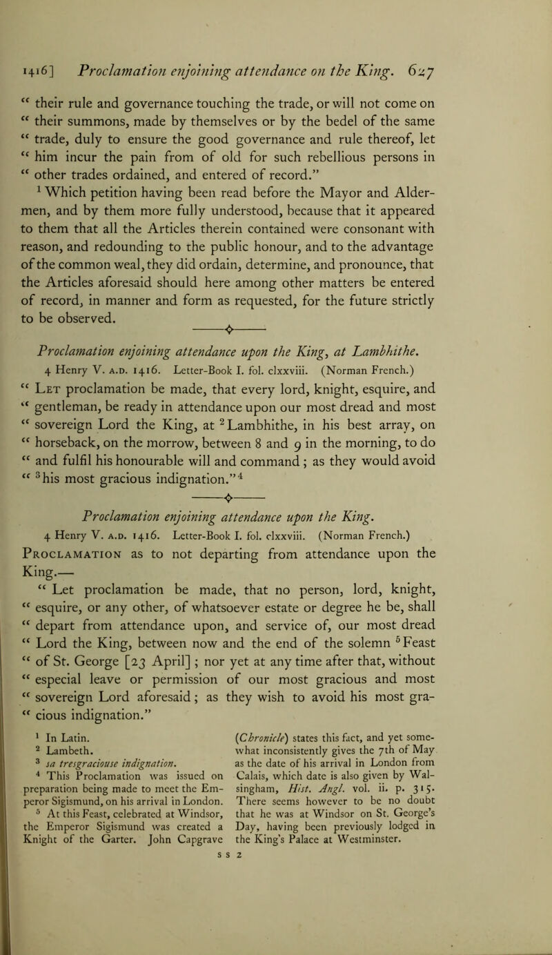“ their rule and governance touching the trade, or will not come on “ their summons, made by themselves or by the bedel of the same “ trade, duly to ensure the good governance and rule thereof, let “ him incur the pain from of old for such rebellious persons in “ other trades ordained, and entered of record.” 1 Which petition having been read before the Mayor and Aider- men, and by them more fully understood, because that it appeared to them that all the Articles therein contained were consonant with reason, and redounding to the public honour, and to the advantage of the common weal, they did ordain, determine, and pronounce, that the Articles aforesaid should here among other matters be entered of record, in manner and form as requested, for the future strictly to be observed. 0 Proclamation enjoining attendance upon the King, at Lambhithe. 4 Henry V. a.d. 1416. Letter-Book I. fol. clxxviii. (Norman French.) cc Let proclamation be made, that every lord, knight, esquire, and “ gentleman, be ready in attendance upon our most dread and most “ sovereign Lord the King, at 1 2 Lambhithe, in his best array, on “ horseback, on the morrow, between 8 and 9 in the morning, to do “ and fulfil his honourable will and command; as they would avoid “ 3his most gracious indignation.”4 <> Proclamation enjoining attendance upon the King. 4 Henry V. a.d. 1416. Letter-Book I. fol. clxxviii. (Norman French.) Proclamation as to not departing from attendance upon the King.— “ Let proclamation be made, that no person, lord, knight, tc esquire, or any other, of whatsoever estate or degree he be, shall “ depart from attendance upon, and service of, our most dread “ Lord the King, between now and the end of the solemn 5 Feast “ of St. George [23 April] ; nor yet at any time after that, without “ especial leave or permission of our most gracious and most “ sovereign Lord aforesaid; as they wish to avoid his most gra- <c cious indignation.” 1 In Latin. 2 Lambeth. 3 sa tresgraciouse indignation. 4 This Proclamation was issued on preparation being made to meet the Em- peror Sigismund, on his arrival in London. 5 At this Feast, celebrated at Windsor, the Emperor Sigismund was created a Knight of the Garter. John Capgrave (Chronicle) states this fact, and yet some- what inconsistently gives the 7th of May as the date of his arrival in London from Calais, which date is also given by Wal- singham. Hist. Angl. vol. ii. p. 315. There seems however to be no doubt that he was at Windsor on St. George’s Day, having been previously lodged in the King’s Palace at Westminster.