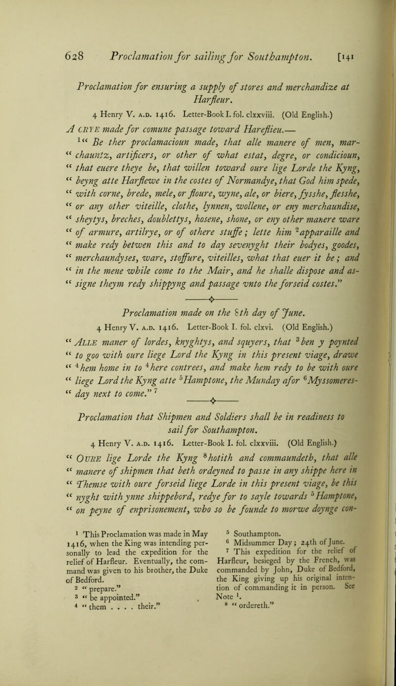 6z 8 Proclamation for sailing for Southampton. [Hi Proclamation for ensuring a supply of stores and merchandize at Harfleur. 4 Henry V. a.d. 1416. Letter-Book I. fol. clxxviii. (Old English.) A ceye made for comune passage toward Hareflieu.— lc< Be ther proclamacioun made, that alle manere of men, mar- “ chauntz, artificers, or other of what estate degre, or condicioun, “ that euere theye be, that willen toward oure lige Lorde the Kyng, “ beyng atte Harflewe in the costes of Normandye, that God him spede, “ with come, brede, mele, or floure, wyne, ale, or biere, fysshe, flesshe, “ or any other viteille, clothe, lynnen, wollene, or eny merchaundise, “ sheytys, breches, doublettys, hosene, shone, or eny other manere ware “ of armure, artilrye, or of othere stuffe; lette him 1 2apparaille and “ make redy betwen this and to day sevenyght their bodyes, goodes, “ merchaundyses, ware, stoffure, viteilles, what that euer it be; and “ in the mene while come to the Mair, and he shalle dispose and as- “ signe theym redy shippyng and passage vnto the forseid costes.” <> Proclamation made on the £th day of June. 4 Henry V. a.d. 1416. Letter-Book I. fol. clxvi. (Old English.) “Alle maner of lordes, knyghtys, and squyers, that 3 ben y poynted “ to goo with oure liege Lord the Kyng in this present viage, dr awe “ 4hem home in to *here contrees, and make hem redy to be with oure “ liege Lord the Kyng atte bHamptone, the Munday afor 3Myssomeres- “ day next to come.” 7 Proclamation that Shipmen and Soldiers shall be in readiness to sail for Southampton. 4 Henry V. a.d. 1416. Letter-Book I. fol. clxxviii. (Old English.) “ Ouee lige Lorde the Kyng 8 hot it h and commaundeth, that alle “ manere of shipmen that beth ordeyned to passe in any shippe here in “ Lhemse with oure forseid liege Lorde in this present viage, be this “ nyght withynne shippebord, redye for to sayle towards bHamptone, “ on peyne of enprisonement, who so be founde to morwe doynge con- 1 This Proclamation was made in May 1416, when the King was intending per- sonally to lead the expedition for the relief of Harfleur. Eventually, the com- mand was given to his brother, the Duke of Bedford. 2 “ prepare.” 3 “ be appointed.” 4 “ them .... their.” 5 Southampton. 6 Midsummer Day; 24th of June. 7 This expedition for the relief of Harfleur, besieged by the French, was commanded by John, Duke of Bedford, the King giving up his original inten- tion of commanding it in person. See Note *. 8 “ordereth.”