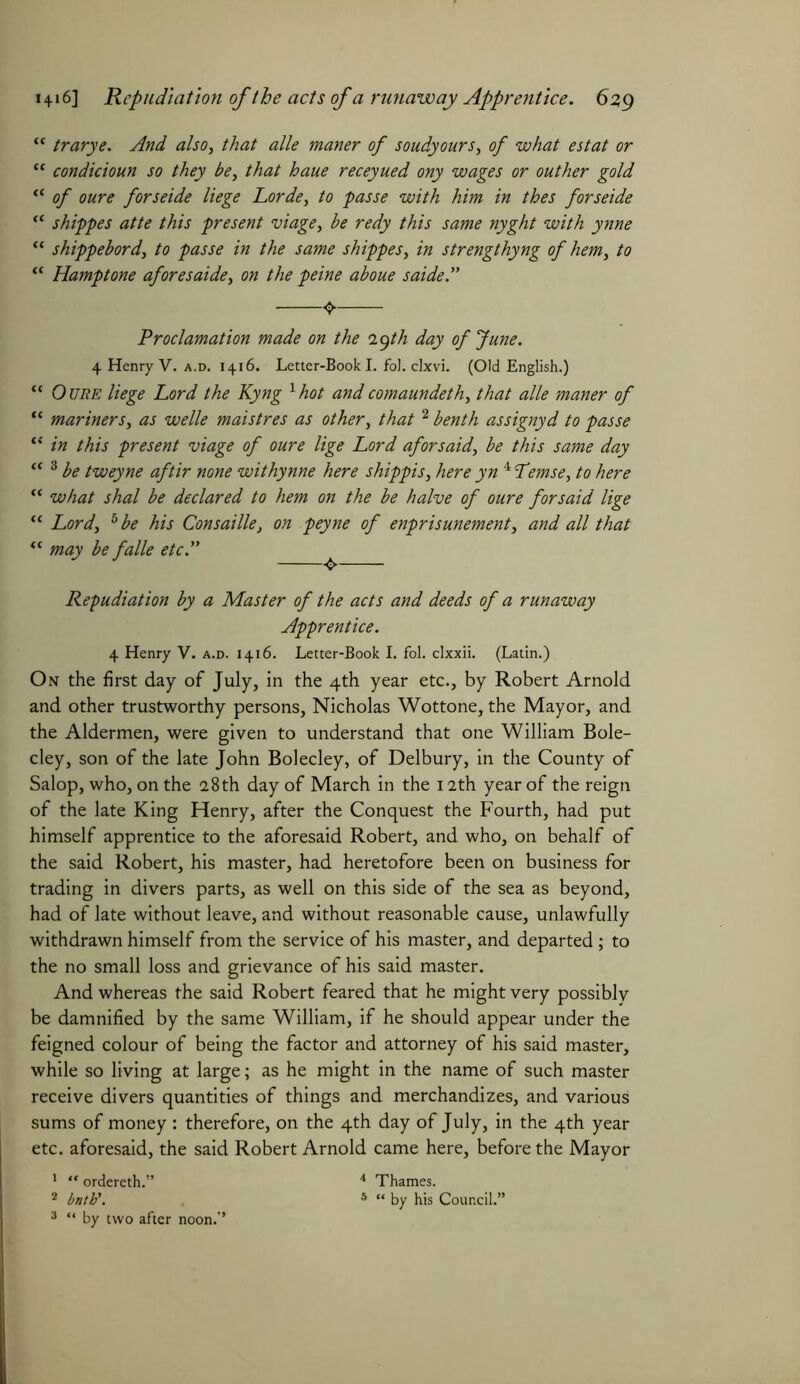 1416] Repudiation of the acts of a runaway Apprentice. 6%g <c trarye. And also, that alle maner of soudyours, of what estat or “ condicioun so they be, that haue receyued ony wages or outher gold “ of oure forseide liege Lorde, to passe with him in thes forseide “ shippes atte this present viage, be redy this same nyght with ynne “ shippebord, to passe in the same shippes, in strengthyng of hem, to “ Hamptone aforesaide, on the peine aboue saide.” 4. Proclamation made on the iiyth day of June. 4 Henry V. a.d. 1416. Letter-Book I. fol. clxvi. (Old English.) “ Oure liege Lord the Kyng lhot andcomaundeth, that alle maner of “ mariners, as welle maistres as other, that 2 benth assignyd to passe “ in this present viage of oure lige Lord aforsaid, be this same day “ 3 be tweyne aftir none withynne here shippis, here yn 4 Lemse, to here “ what shal be declared to hem on the be halve of oure for said lige “ Lord, b be his Consaille, on peyne of enprisunement, and all that “ may be falle etc.” ^ Repudiation by a Master of the acts and deeds of a runaway Apprentice. 4 Henry V. a.d. 1416. Letter-Book I. fol. clxxii. (Latin.) On the first day of July, in the 4th year etc., by Robert Arnold and other trustworthy persons, Nicholas Wottone, the Mayor, and the Aldermen, were given to understand that one William Bole- cley, son of the late John Bolecley, of Delbury, in the County of Salop, who, on the 28th day of March in the 12th year of the reign of the late King Henry, after the Conquest the Fourth, had put himself apprentice to the aforesaid Robert, and who, on behalf of the said Robert, his master, had heretofore been on business for trading in divers parts, as well on this side of the sea as beyond, had of late without leave, and without reasonable cause, unlawfully withdrawn himself from the service of his master, and departed ; to the no small loss and grievance of his said master. And whereas the said Robert feared that he might very possibly be damnified by the same William, if he should appear under the feigned colour of being the factor and attorney of his said master, while so living at large; as he might in the name of such master receive divers quantities of things and merchandizes, and various sums of money: therefore, on the 4th day of July, in the 4th year etc. aforesaid, the said Robert Arnold came here, before the Mayor 1 “ ordereth.” 4 Thames. 2 bntb\ 5 “ by his Council.”