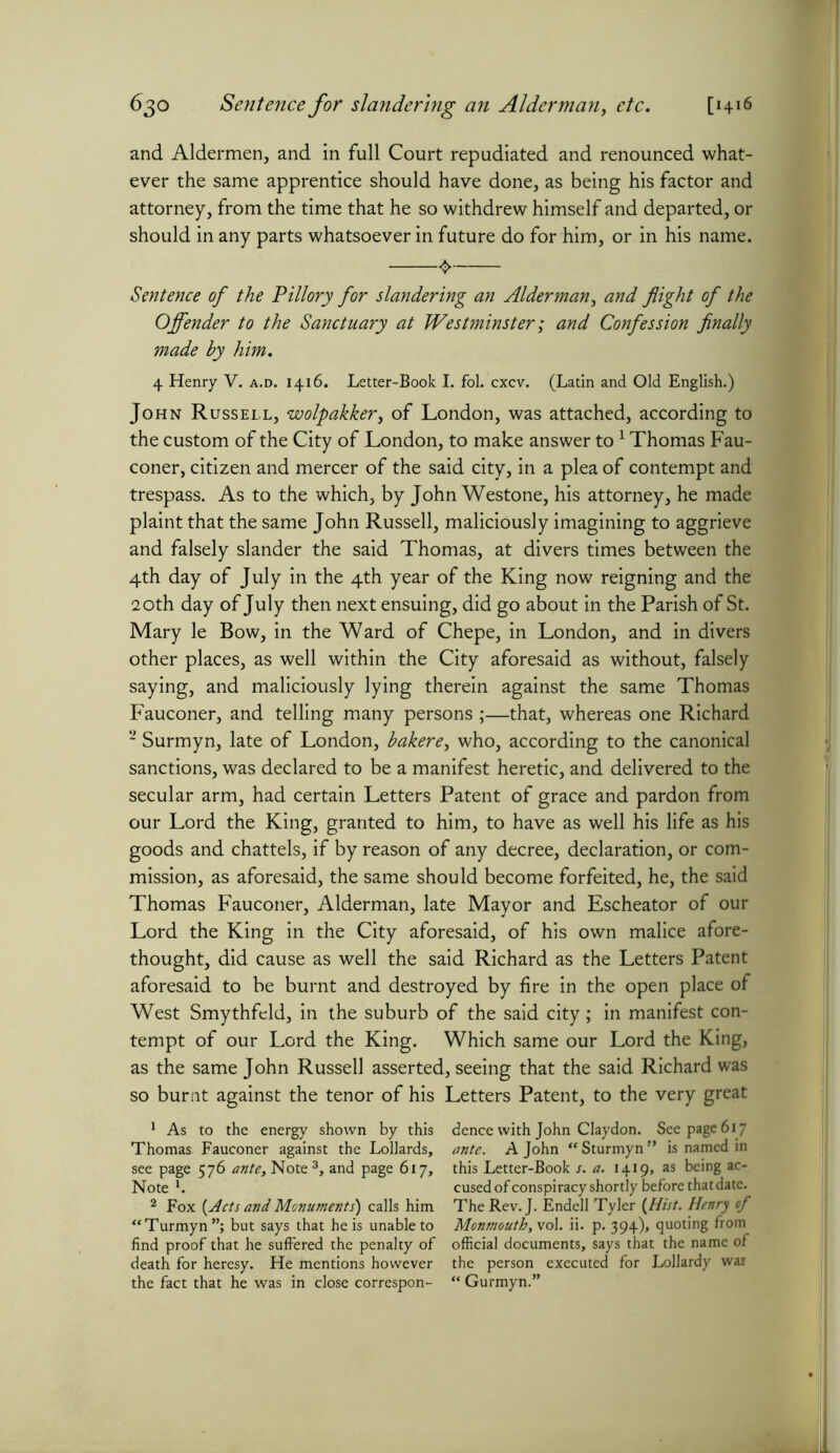 and Aldermen, and in full Court repudiated and renounced what- ever the same apprentice should have done, as being his factor and attorney, from the time that he so withdrew himself and departed, or should in any parts whatsoever in future do for him, or in his name. Sentence of the Pillory for slandering an Alderman, and flight of the Offender to the Sanctuary at Westminster; and Confession finally made by him. 4 Henry V. a.d. 1416. Letter-Book I. fol. cxcv. (Latin and Old English.) John Russell, wolpakkery of London, was attached, according to the custom of the City of London, to make answer to1 2 Thomas Fau- coner, citizen and mercer of the said city, in a plea of contempt and trespass. As to the which, by John Westone, his attorney, he made plaint that the same John Russell, maliciously imagining to aggrieve and falsely slander the said Thomas, at divers times between the 4th day of July in the 4th year of the King now reigning and the 20th day of July then next ensuing, did go about in the Parish of St. Mary le Bow, in the Ward of Chepe, in London, and in divers other places, as well within the City aforesaid as without, falsely saying, and maliciously lying therein against the same Thomas Fauconer, and telling many persons ;—that, whereas one Richard 2 Surmyn, late of London, bakere, who, according to the canonical sanctions, was declared to be a manifest heretic, and delivered to the secular arm, had certain Letters Patent of grace and pardon from our Lord the King, granted to him, to have as well his life as his goods and chattels, if by reason of any decree, declaration, or com- mission, as aforesaid, the same should become forfeited, he, the said Thomas Fauconer, Alderman, late Mayor and Escheator of our Lord the King in the City aforesaid, of his own malice afore- thought, did cause as well the said Richard as the Letters Patent aforesaid to be burnt and destroyed by fire in the open place of West Smythfeld, in the suburb of the said city; in manifest con- tempt of our Lord the King. Which same our Lord the King, as the same John Russell asserted, seeing that the said Richard was so burnt against the tenor of his Letters Patent, to the very great 1 As to the energy shown by this Thomas Fauconer against the Lollards, see page 576 ante. Note 3, and page 617, Note ‘. 2 Fox (Acts and Monuments) calls him “Turmyn”; but says that he is unable to find proof that he suffered the penalty of death for heresy. He mentions however the fact that he was in close correspon- dence with John Claydon. See page 617 ante. A John “ Sturmyn ” is named in this Letter-Book s. a. 1419, as being ac- cused of conspiracy shortly before that date. The Rev. J. Endell Tyler [Hist. Henry of Monmouth, vol. ii. p. 394), quoting from official documents, says that the name of the person executed for Lollardy was “ Gurmyn.”