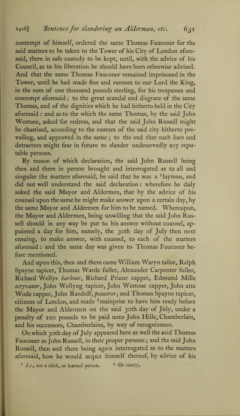 contempt of himself, ordered the same Thomas Fauconer for the said matters to be taken to the Tower of his City of London afore- said, there in safe custody to be kept, until, with the advice of his Council, as to his liberation he should have been otherwise advised. And that the same Thomas Fauconer remained imprisoned in the Tower, until he had made fine and ransom to our Lord the King, in the sum of one thousand pounds sterling, for his trespasses and contempt aforesaid; to the great scandal and disgrace of the same Thomas, and of the dignities which he had hitherto held in the City aforesaid : and as to the which the same Thomas, by the said John Westone, asked for redress, and that the said John Russell might be chastised, according to the custom of the said city hitherto pre- vailing, and approved in the same ; to the end that such liars and detractors might fear in future to slander undeservedly any repu- table persons. By reason of which declaration, the said John Russell being then and there in person brought and interrogated as to all and singular the matters aforesaid, he said that he was a 1 layman, and did not well understand the said declaration: wherefore he duly asked the said Mayor and Aldermen, that by the advice of his counsel upon the same he might make answer upon a certain day, by the same Mayor and Aldermen for him to be named. Whereupon, the Mayor and Aldermen, being unwilling that the said John Rus- sell should in any way be put to his answer without counsel, ap- pointed a day for him, namely, the 30th day of July then next ensuing, to make answer, with counsel, to each of the matters aforesaid : and the same day was given to Thomas Fauconer be- fore mentioned. And upon this, then and there came William Waryn tailor, Ralph Spayne tapicer, Thomas Warde fuller, Alexander Carpenter fuller, Richard Wellys harbour, Richard Priour capper, Edmund Mille scryvaner, John Wellyng tapicer, John Westone capper, John atte Wode capper, John Randolf, peautrer, and Thomas Spayne tapicer, citizens of London, and made 2 mainprise to have him ready before the Mayor and Aldermen on the said 30th day of July, under a penalty of 100 pounds to be paid unto John Hille, Chamberlain, and his successors, Chamberlains, by way of recognizance. On which 30th day of July appeared here as well the said Thomas Fauconer as John Russell, in their proper persons ; and the said John Russell, then and there being again interrogated as to the matters aforesaid, how he would acquit himself thereof, by advice of his 1 I.e., not a clerk, or learned person. 2 Or surety.