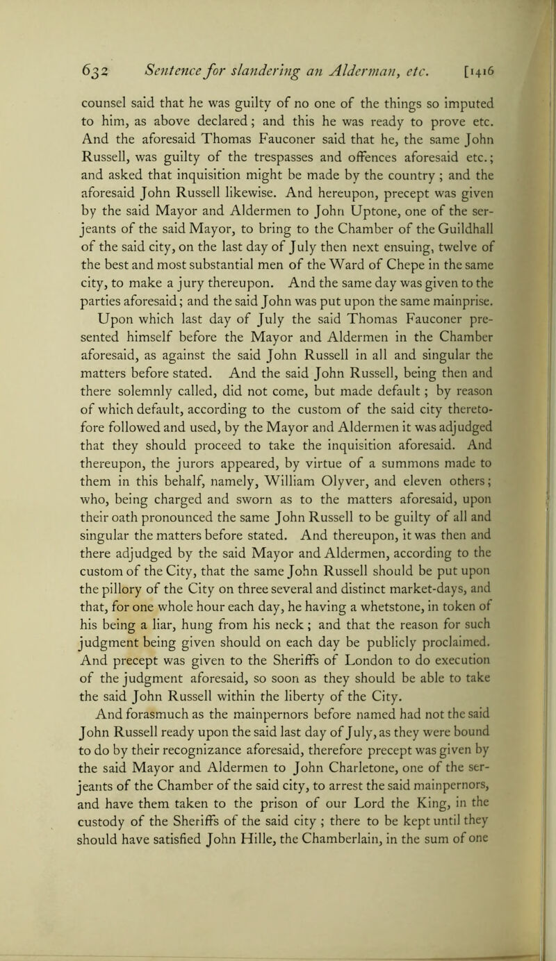 counsel said that he was guilty of no one of the things so imputed to him, as above declared; and this he was ready to prove etc. And the aforesaid Thomas Fauconer said that he, the same John Russell, was guilty of the trespasses and offences aforesaid etc.; and asked that inquisition might be made by the country ; and the aforesaid John Russell likewise. And hereupon, precept was given by the said Mayor and Aldermen to John Uptone, one of the Ser- jeants of the said Mayor, to bring to the Chamber of the Guildhall of the said city, on the last day of July then next ensuing, twelve of the best and most substantial men of the Ward of Chepe in the same city, to make a jury thereupon. And the same day was given to the parties aforesaid; and the said John was put upon the same mainprise. Upon which last day of July the said Thomas Fauconer pre- sented himself before the Mayor and Aldermen in the Chamber aforesaid, as against the said John Russell in all and singular the matters before stated. And the said John Russell, being then and there solemnly called, did not come, but made default; by reason of which default, according to the custom of the said city thereto- fore followed and used, by the Mayor and Aldermen it was adjudged that they should proceed to take the inquisition aforesaid. And thereupon, the jurors appeared, by virtue of a summons made to them in this behalf, namely, William Olyver, and eleven others; who, being charged and sworn as to the matters aforesaid, upon their oath pronounced the same John Russell to be guilty of all and singular the matters before stated. And thereupon, it was then and there adjudged by the said Mayor and Aldermen, according to the custom of the City, that the same John Russell should be put upon the pillory of the City on three several and distinct market-days, and that, for one whole hour each day, he having a whetstone, in token of his being a liar, hung from his neck; and that the reason for such judgment being given should on each day be publicly proclaimed. And precept was given to the Sheriffs of London to do execution of the judgment aforesaid, so soon as they should be able to take the said John Russell within the liberty of the City. And forasmuch as the mainpernors before named had not the said John Russell ready upon the said last day of July, as they were bound to do by their recognizance aforesaid, therefore precept was given by the said Mayor and Aldermen to John Charletone, one of the Ser- jeants of the Chamber of the said city, to arrest the said mainpernors, and have them taken to the prison of our Lord the King, in the custody of the Sheriffs of the said city ; there to be kept until they should have satisfied John Hille, the Chamberlain, in the sum of one