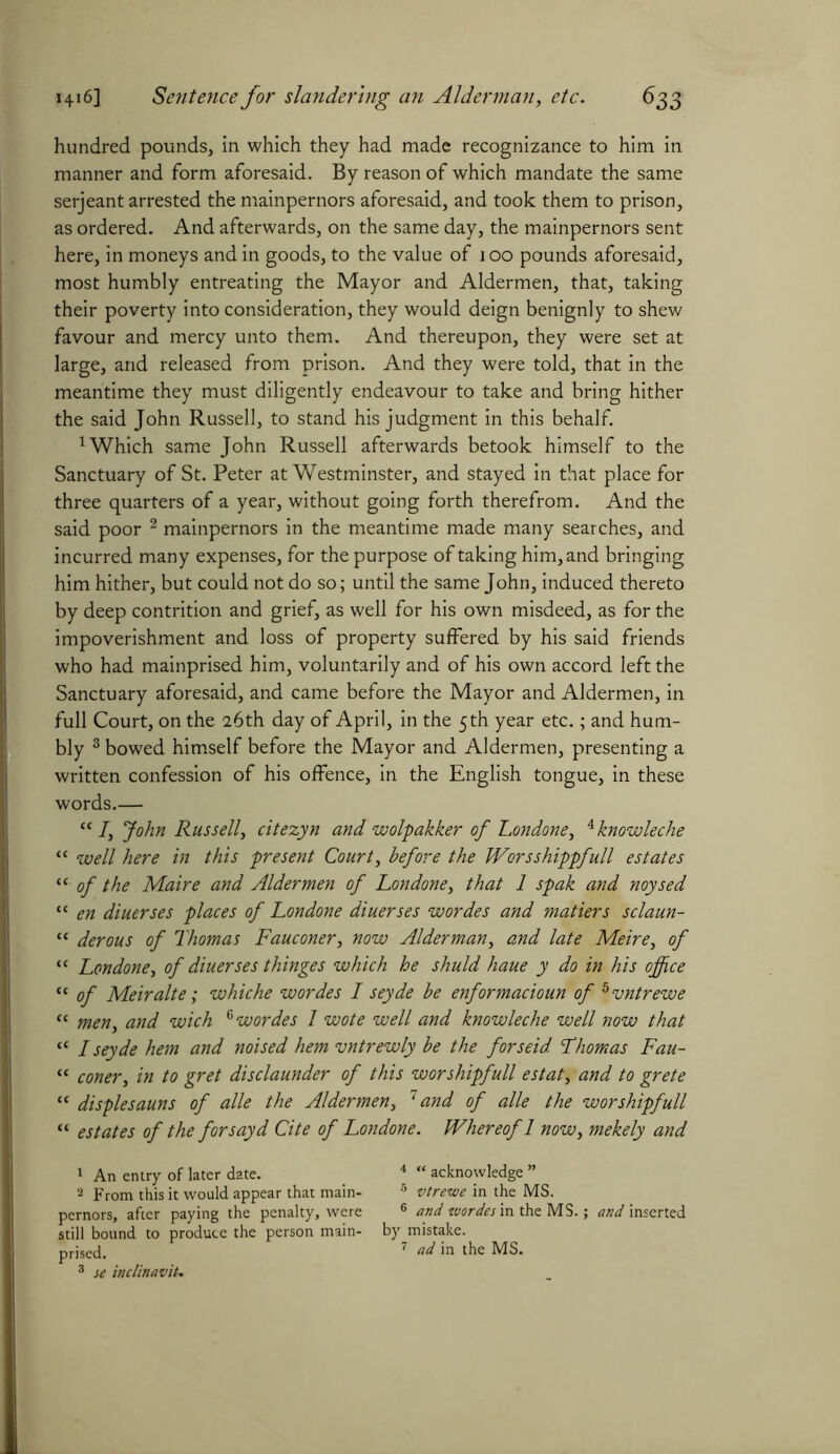 hundred pounds, in which they had made recognizance to him in manner and form aforesaid. By reason of which mandate the same serjeant arrested the mainpernors aforesaid, and took them to prison, as ordered. And afterwards, on the same day, the mainpernors sent here, in moneys and in goods, to the value of 100 pounds aforesaid, most humbly entreating the Mayor and Aldermen, that, taking their poverty into consideration, they would deign benignly to shew favour and mercy unto them. And thereupon, they were set at large, and released from prison. And they were told, that in the meantime they must diligently endeavour to take and bring hither the said John Russell, to stand his judgment in this behalf. 1 Which same John Russell afterwards betook himself to the Sanctuary of St. Peter at Westminster, and stayed in that place for three quarters of a year, without going forth therefrom. And the said poor 1 2 mainpernors in the meantime made many searches, and incurred many expenses, for the purpose of taking him, and bringing him hither, but could not do so; until the same John, induced thereto by deep contrition and grief, as well for his own misdeed, as for the impoverishment and loss of property suffered by his said friends who had mainprised him, voluntarily and of his own accord left the Sanctuary aforesaid, and came before the Mayor and Aldermen, in full Court, on the 26th day of April, in the 5th year etc.; and hum- bly 3 bowed himself before the Mayor and Aldermen, presenting a written confession of his offence, in the English tongue, in these words.— “ I, John Russell, citezyn and wolpakker of Londone, Aknowleche “ well here in this present Court, before the Worsshippfull estates “ of the Maire and Aldermen of Londone, that 1 spak and noysed “ en diuerses places of Londone diuerses wordes and matiers sclaun- “ derous of Thomas Fauconer, now Alderman, and late Me ire, of “ Londone, of diuerses thinges which he shuld haue y do in his office “ of Meiralte; whiche wordes I seyde be enformacioun of hvntrewe “ men, and wich 6 wordes l wote well and knowleche well now that “ I seyde hem and noised hem vntrewly be the forseid. Thomas Fau- “ coner, in to gret disclaunder of this worshipfull estat, and to grete “ displesauns of alle the Aldermen, 7 and of alle the worshipfull “ estates of the for say d Cite of Londone. Whereof 1 now, mekely and 1 An entry of later date. 2 From this it would appear that main- pernors, after paying the penalty, were still bound to produce the person main- prised. 3 se inclinaviu 4 “ acknowledge ” 5 vtrewe in the MS. 6 and wordes m the MS.; and inserted by mistake. 7 ad in the MS.