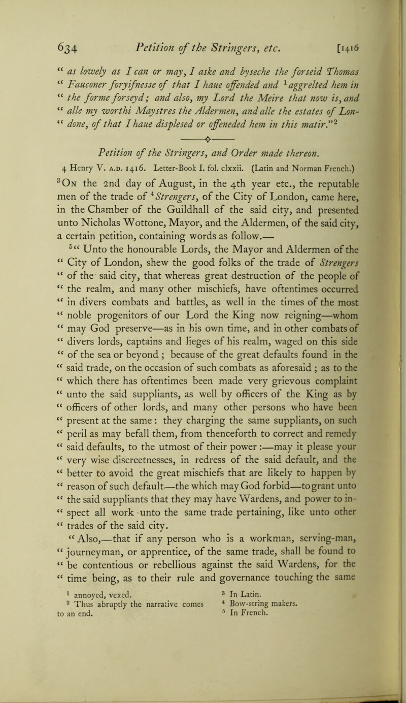 ^34 [1416 Petition of the Stringers, etc. “ as lowely as I can or may, I aske and byseche the forseid Thomas “ Fauconer foryifnesse of that I haue offended and laggrelted hem in “ the forme forseyd; and also, my Lord the Metre that now island “ alle my worthi Maystres the Aldermen, and alle the estates of Lon- “ done, of that I haue displesed or offeneded hem in this matir.”2 4 Petition of the Stringers, and Order made thereon. 4 Henry V. a.d. 1416. Letter-Book I. fol. clxxii. (Latin and Norman French.) 3On the 2nd day of August, in the 4th year etc., the reputable men of the trade of *Strengers, of the City of London, came here, in the Chamber of the Guildhall of the said city, and presented unto Nicholas Wottone, Mayor, and the Aldermen, of the said city, a certain petition, containing words as follow 5ct Unto the honourable Lords, the Mayor and Aldermen of the “ City of London, shew the good folks of the trade of Strengers lf of the said city, that whereas great destruction of the people of “ the realm, and many other mischiefs, have oftentimes occurred “ in divers combats and battles, as well in the times of the most “ noble progenitors of our Lord the King now reigning—whom “ may God preserve—as in his own time, and in other combats of “ divers lords, captains and lieges of his realm, waged on this side “ of the sea or beyond ; because of the great defaults found in the “ said trade, on the occasion of such combats as aforesaid ; as to the “ which there has oftentimes been made very grievous complaint “ unto the said suppliants, as well by officers of the King as by “ officers of other lords, and many other persons who have been “ present at the same : they charging the same suppliants, on such “ peril as may befall them, from thenceforth to correct and remedy “ said defaults, to the utmost of their power :—may it please your <c very wise discreetnesses, in redress of the said default, and the “ better to avoid the great mischiefs that are likely to happen by “ reason of such default—the which may God forbid—togrant unto <c the said suppliants that they may have Wardens, and power to in- “ spect all work unto the same trade pertaining, like unto other “ trades of the said city. “ Also,—that if any person who is a workman, serving-man, “ journeyman, or apprentice, of the same trade, shall be found to “ be contentious or rebellious against the said Wardens, for the “ time being, as to their rule and governance touching the same 1 annoyed, vexed. 3 In Latin. 2 Thus abruptly the narrative comes 4 Bow-string makers,