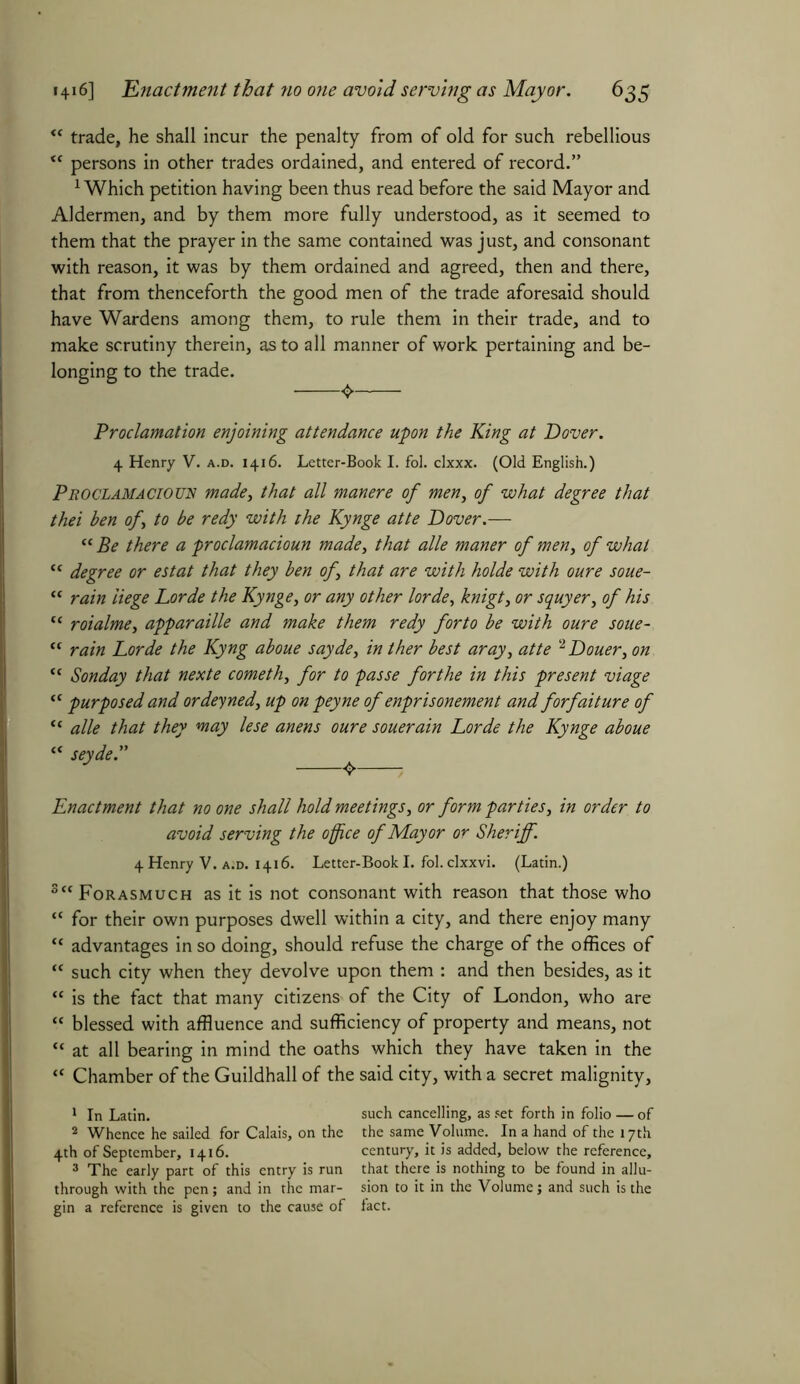 <c trade, he shall incur the penalty from of old for such rebellious <c persons in other trades ordained, and entered of record.” 1 Which petition having been thus read before the said Mayor and Aldermen, and by them more fully understood, as it seemed to them that the prayer in the same contained was just, and consonant with reason, it was by them ordained and agreed, then and there, that from thenceforth the good men of the trade aforesaid should have Wardens among them, to rule them in their trade, and to make scrutiny therein, as to all manner of work pertaining and be- longing to the trade. Proclamation enjoining attendance upon the King at Dover. 4 Henry V. a.d. 1416. Letter-Book I. fol. clxxx. (Old English.) Proclamacioun made, that all manere of men, of what degree that thei ben of to be redy with the Kynge atte Dover.— “ Be there a proclamacioun made, that alle maner of men, of what “ degree or estat that they ben of that are with holde with oure soue- “ rain liege Lorde the Kynge, or any other lorde, knigt3 or squyer3 of his “ roialme, apparaille and make them redy forto be with oure soue~ “ rain Lorde the Kyng aboue sayde, in ther best aray3 atte 2 Douer, on “ Sonday that nexte cometh3 for to passe forthe in this present viage “ purposed and ordeyned3 up on peyne of enprisonement and forfeiture of “ alle that they may lese anens oure souerain Lorde the Kynge aboue “ seyde.” ^ Enactment that no one shall hold meetings, or form parties, in order to avoid serving the office of Mayor or Sheriff. 4 Henry V. a.d. 1416. Letter-Book I. fol. clxxvi. (Latin.) 3cc Forasmuch as it is not consonant with reason that those who “ for their own purposes dwell within a city, and there enjoy many “ advantages in so doing, should refuse the charge of the offices of “ such city when they devolve upon them : and then besides, as it “ is the fact that many citizens of the City of London, who are “ blessed with affluence and sufficiency of property and means, not “ at all bearing in mind the oaths which they have taken in the “ Chamber of the Guildhall of the said city, with a secret malignity, 1 In Latin. such cancelling, as set forth in folio — of 2 Whence he sailed for Calais, on the the same Volume. In a hand of the 17th 4th of September, 1416. century, it is added, below the reference, 3 The early part of this entry is run that there is nothing to be found in allu- through with the pen; and in the mar- sion to it in the Volume; and such is the gin a reference is given to the cause of fact.