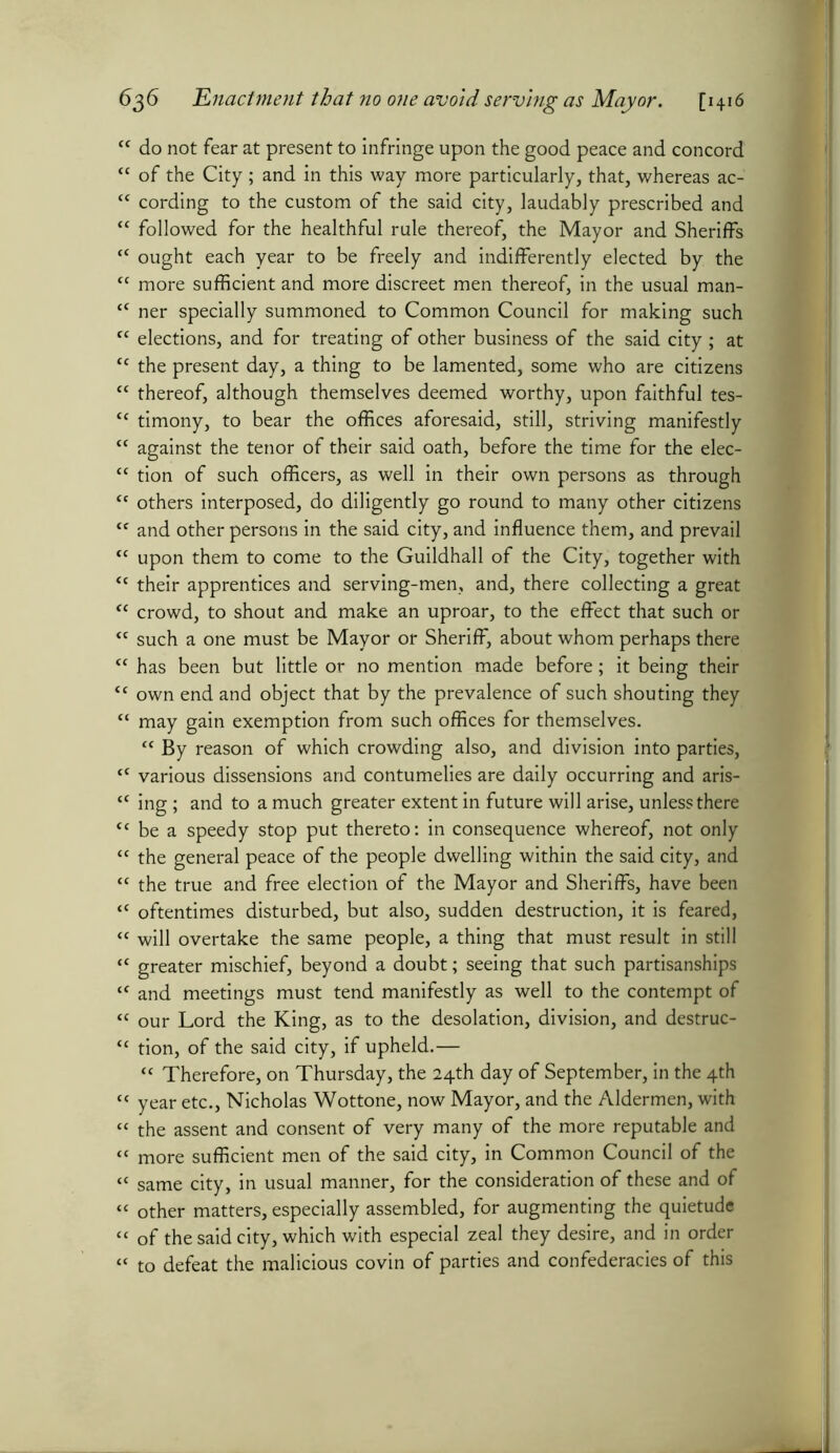 “ do not fear at present to infringe upon the good peace and concord <c of the City ; and in this way more particularly, that, whereas ac- “ cording to the custom of the said city, laudably prescribed and “ followed for the healthful rule thereof, the Mayor and Sheriffs <c ought each year to be freely and indifferently elected by the “ more sufficient and more discreet men thereof, in the usual man- “ ner specially summoned to Common Council for making such c< elections, and for treating of other business of the said city ; at tc the present day, a thing to be lamented, some who are citizens “ thereof, although themselves deemed worthy, upon faithful tes- tc timony, to bear the offices aforesaid, still, striving manifestly “ against the tenor of their said oath, before the time for the elec- “ tion of such officers, as well in their own persons as through <c others interposed, do diligently go round to many other citizens <c and other persons in the said city, and influence them, and prevail ff upon them to come to the Guildhall of the City, together with <c their apprentices and serving-men, and, there collecting a great “ crowd, to shout and make an uproar, to the effect that such or *c such a one must be Mayor or Sheriff, about whom perhaps there <f has been but little or no mention made before; it being their <c own end and object that by the prevalence of such shouting they “ may gain exemption from such offices for themselves. “ By reason of which crowding also, and division into parties, f( various dissensions and contumelies are daily occurring and aris- <c ing; and to a much greater extent in future will arise, unless there <c be a speedy stop put thereto: in consequence whereof, not only tc the general peace of the people dwelling within the said city, and “ the true and free election of the Mayor and Sheriffs, have been <c oftentimes disturbed, but also, sudden destruction, it is feared, “ will overtake the same people, a thing that must result in still “ greater mischief, beyond a doubt; seeing that such partisanships iC and meetings must tend manifestly as well to the contempt of « our Lord the King, as to the desolation, division, and destruc- “ tion, of the said city, if upheld.— “ Therefore, on Thursday, the 24th day of September, in the 4th “ year etc., Nicholas Wottone, now Mayor, and the Aldermen, with “ the assent and consent of very many of the more reputable and « more sufficient men of the said city, in Common Council of the « same city, in usual manner, for the consideration of these and of « other matters, especially assembled, for augmenting the quietude “ of the said city, which with especial zeal they desire, and in order « to defeat the malicious covin of parties and confederacies of this