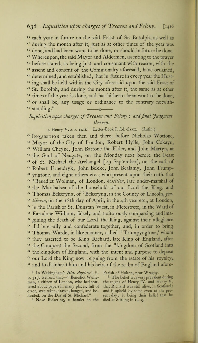 “ each year in future on the said Feast of St. Botolph, as well as “ during the month after it, just as at other times of the year was “ done, and had been wont to be done, or should in future be done. cc Whereupon, the said Mayor and Aldermen, assenting to the prayer tf before stated, as being just and consonant with reason, with the “ assent and consent of the Commonalty aforesaid, have ordained, “ determined, and established, that in future in every year the Hust- “ ing shall be held within the City aforesaid upon the said Feast of tc St. Botolph, and during the month after it, the same as at other <c times of the year is done, and has hitherto been wont to be done, tc or shall be, any usage or ordinance to the contrary notwith- “ standing.” Inquisition upon charges of Treason and Felony ; and final Judgment thereon. 4 Henry V. a.d. 1416. Letter-Book I. fol. clxxx. (Latin.) <c Inquisition taken then and there, before Nicholas Wottone, tc Mayor of the City of London, Robert Hylle, John Cokayn, “ William Cheyne, John Bartone the Elder, and John Martyn, at “ the Gaol of Neugate, on the Monday next before the Feast <c of St. Michael the Archangel [29 September], on the oath of <f Robert Erneldryk, John Bekke, John Bealamy, John Trump- <c yngtone, and eight others etc.; who present upon their oath, that “ 1 Benedict Wolman, of London, hostiller, late under-marshal of tc the Marshalsea of the household of our Lord the King, and “ Thomas Bekeryng, of2 Bekeryng, in the County of Lincoln, gen- “ tilman, on the 18th day of April, in the 4th year etc., at London, <c in the Parish of St. Dunstan West, in Fletestrete, in the Ward of “ Farndone Without, falsely and traitorously compassing and ima- “ gining the death of our Lord the King, against their allegiance “ did inter-ally and confederate together, and, in order to bring t( Thomas Warde, in like manner, called 1 Trumpyngtone,’ whom “ they asserted to be King Richard, late King of England, after <c the Conquest the Second, from the 3 kingdom of Scotland into “ the kingdom of England, with the intent and purpose to depose <c our Lord the King now reigning from the estate of his royalty, “ and to disinherit him and his heirs of the realm of England afore- 1 In Walsingham’s Hist. AngL vol. ii. Parish of Holton, near Wragby. p. 317, we read that—“Benedict While- 3 The belief was very prevalent during man, a citizen of London, who had scat- the reigns of Henry IV. and Henry V. tered about papers in many places, full of that Richard was still alive, in Scotland; error, was taken, drawn, hanged, and be- and is upheld by some even at the pre- headed, on the Day of St. Michael.” sent day; it being their belief that he - Now Bickering, a hamlet in the died at Stirling in 1419.