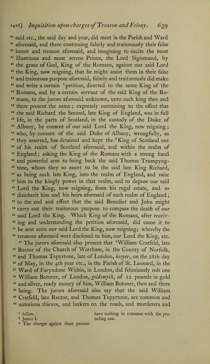 <c said etc., the said day and year, did meet in the Parish and Ward <( aforesaid, and there continuing falsely and traitorously their false <c intent and treason aforesaid, and imagining to excite the most “ illustrious and most serene Prince, the Lord Sigismund, by {C the grace of God, King of the Romans, against our said Lord “ the King, now reigning, that he might assist them in their false “ and traitorous purpose aforesaid, falsely and traitorously did make “ and write a certain 1 petition, directed to the same King of the “ Romans, and by a certain servant of the said King of the Ro- <e mans, to the jurors aforesaid unknown, unto such king then and “ there present the same ; expressly containing to the effect that “ the said Richard the Second, late King of England, was in full “ life, in the parts of Scotland, in the custody of the Duke of K Albany, by consent of our said Lord the King, now reigning ; “ who, by consent of the said Duke of Albany, wrongfully, as “ they asserted, has detained and kept the 2 King of Scotland out “ of his realm of Scotland aforesaid, and within the realm of “ England; asking the King of the Romans with a strong hand tc and powerful arm to bring back the said Thomas Trumpyng- “ tone, whom they so assert to be the said late King Richard, “ as being such late King, into the realm of England, and raise *c him to the kingly power in that realm, and to depose our said “ Lord the King, now reigning, from his regal estate, and so “ disinherit him and his heirs aforesaid of such realm of England; et to the end and effect that the said Benedict and John might “ carry out their traitorous purpose to compass the death of our “ said Lord the King. Which King of the Romans, after receiv- “ ing and understanding the petition aforesaid, did cause it to tc be sent unto our said Lord the King, now reigning; whereby the “ treasons aforesaid were disclosed to him, our Lord the King, etc. “ The jurors aforesaid also present that 3William Cratfeld, late “ Rector of the Church of Wortham, in the County of Norfolk, “ and Thomas Tepyrtone, late of London, hosyer, on the a 8 th day “ of May, in the 4th year etc., in the Parish of St. Leonard, in the cc Ward of Faryndone Within, in London, did feloniously rob one “ William Botoner, of London, goldsmyth, of 12 pounds in gold “ and silver, ready money of him, William Botoner, then and there “ being. The jurors aforesaid also say that the said William K Cratfeld, late Rector, and Thomas Tepyrtone, are common and “ notorious thieves, and lurkers on the roads, and murderers and 1 billam. have nothing in common with the pre- 2 James I. ceding one. 3 The charges against these persons