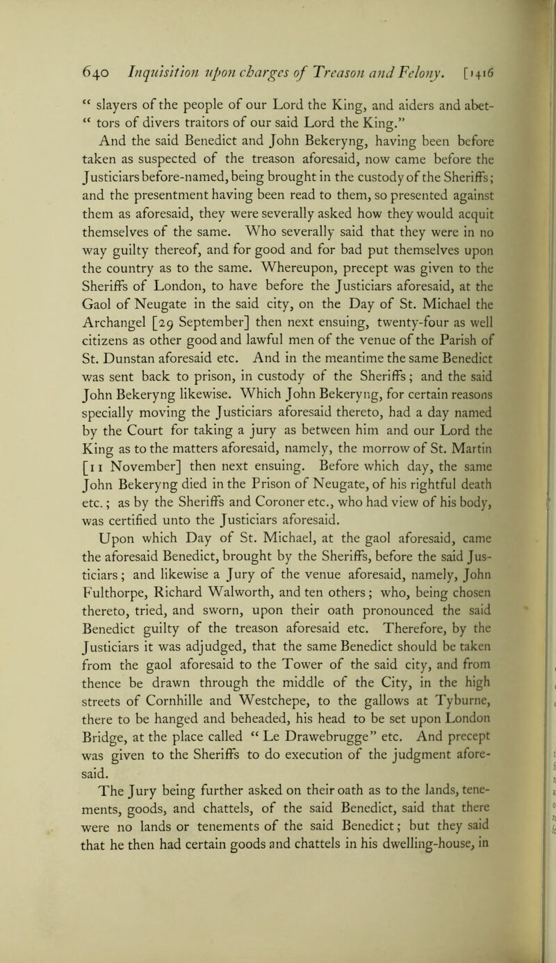 cc slayers of the people of our Lord the King, and aiders and abet- <f tors of divers traitors of our said Lord the King.” And the said Benedict and John Bekeryng, having been before taken as suspected of the treason aforesaid, now came before the Justiciars before-named, being brought in the custody of the Sheriffs; and the presentment having been read to them, so presented against them as aforesaid, they were severally asked how they would acquit themselves of the same. Who severally said that they were in no way guilty thereof, and for good and for bad put themselves upon the country as to the same. Whereupon, precept was given to the Sheriffs of London, to have before the Justiciars aforesaid, at the Gaol of Neugate in the said city, on the Day of St. Michael the Archangel [29 September] then next ensuing, twenty-four as well citizens as other good and lawful men of the venue of the Parish of St. Dunstan aforesaid etc. And in the meantime the same Benedict was sent back to prison, in custody of the Sheriffs; and the said John Bekeryng likewise. Which John Bekeryng, for certain reasons specially moving the Justiciars aforesaid thereto, had a day named by the Court for taking a jury as between him and our Lord the King as to the matters aforesaid, namely, the morrow of St. Martin [11 November] then next ensuing. Before which day, the same John Bekeryng died in the Prison of Neugate, of his rightful death etc.; as by the Sheriffs and Coroner etc., who had view of his body, was certified unto the Justiciars aforesaid. Upon which Day of St. Michael, at the gaol aforesaid, came the aforesaid Benedict, brought by the Sheriffs, before the said Jus- ticiars; and likewise a Jury of the venue aforesaid, namely, John Fulthorpe, Richard Walworth, and ten others; who, being chosen thereto, tried, and sworn, upon their oath pronounced the said Benedict guilty of the treason aforesaid etc. Therefore, by the Justiciars it was adjudged, that the same Benedict should be taken from the gaol aforesaid to the Tower of the said city, and from thence be drawn through the middle of the City, in the high streets of Cornhille and Westchepe, to the gallows at Tyburne, there to be hanged and beheaded, his head to be set upon London Bridge, at the place called “Le Drawebrugge” etc. And precept was given to the Sheriffs to do execution of the judgment afore- said. The Jury being further asked on their oath as to the lands, tene- ments, goods, and chattels, of the said Benedict, said that there were no lands or tenements of the said Benedict; but they said that he then had certain goods and chattels in his dwelling-house, in