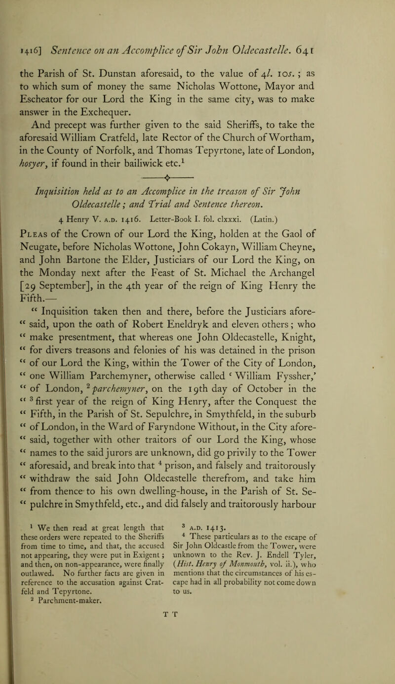 the Parish of St. Dunstan aforesaid, to the value of 4/. ioj. ; as to which sum of money the same Nicholas Wottone, Mayor and Escheator for our Lord the King in the same city, was to make answer in the Exchequer. And precept was further given to the said Sheriffs, to take the aforesaid William Cratfeld, late Rector of the Church of Wortham, in the County of Norfolk, and Thomas Tepyrtone, late of London, hosyer, if found in their bailiwick etc.1 2 Inquisition held as to an Accomplice in the treason of Sir John Oldecastelle; and Trial and Sentence thereon. 4 Henry V. a.d. 1416. Letter-Book I. fol. clxxxi. (Latin.) Pleas of the Crown of our Lord the King, holden at the Gaol of Neugate, before Nicholas Wottone, John Cokayn, William Cheyne, and John Bartone the Elder, Justiciars of our Lord the King, on the Monday next after the Feast of St. Michael the Archangel [29 September], in the 4th year of the reign of King Henry the Fifth.— <c Inquisition taken then and there, before the Justiciars afore- “ said, upon the oath of Robert Eneldryk and eleven others; who “ make presentment, that whereas one John Oldecastelle, Knight, “ for divers treasons and felonies of his was detained in the prison “ of our Lord the King, within the Tower of the City of London, “ one William Parchemyner, otherwise called s William Fyssher,’ tf of London, 2 parchemyner, on the 19th day of October in the “ 3 first year of the reign of King Henry, after the Conquest the “ Fifth, in the Parish of St. Sepulchre, in Smythfeld, in the suburb “ of London, in the Ward of Faryndone Without, in the City afore- <c said, together with other traitors of our Lord the King, whose “ names to the said jurors are unknown, did go privily to the Tower “ aforesaid, and break into that 4 prison, and falsely and traitorously “ withdraw the said John Oldecastelle therefrom, and take him “ from thence- to his own dwelling-house, in the Parish of St. Se- <{ pulchre in Smythfeld, etc., and did falsely and traitorously harbour 1 We then read at great length that 3 a.d. 1413. these orders were repeated to the Sheriffs 4 These particulars as to the escape of from time to time, and that, the accused Sir John Oldcastle from the Tower, were not appearing, they were put in Exigent; unknown to the Rev. J. Endell Tyler, and then, on non-appearance, were finally (Hist. Henry oj Monmouth, vol. ii.), who outlawed. No further facts are given in mentions that the circumstances of his es- reference to the accusation against Crat- cape had in all probability not come down feld and Tepyrtone. to us. 2 Parchment-maker. T T