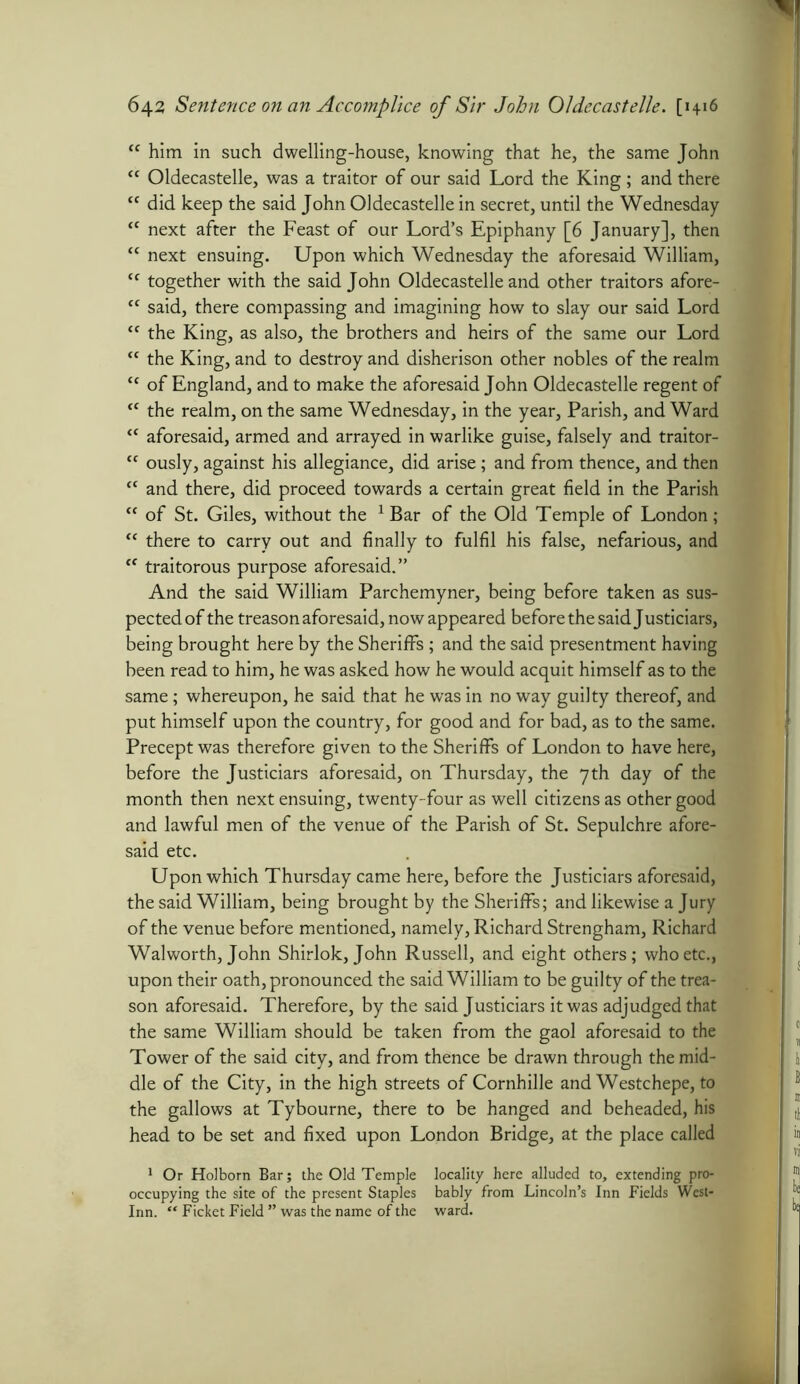 (C him in such dwelling-house, knowing that he, the same John “ Oldecastelle, was a traitor of our said Lord the King; and there cc did keep the said John Oldecastelle in secret, until the Wednesday “ next after the Feast of our Lord’s Epiphany [6 January], then “ next ensuing. Upon which Wednesday the aforesaid William, cc together with the said John Oldecastelle and other traitors afore- “ said, there compassing and imagining how to slay our said Lord “ the King, as also, the brothers and heirs of the same our Lord <c the King, and to destroy and disherison other nobles of the realm c< of England, and to make the aforesaid John Oldecastelle regent of <c the realm, on the same Wednesday, in the year, Parish, and Ward <c aforesaid, armed and arrayed in warlike guise, falsely and traitor- tc ously, against his allegiance, did arise; and from thence, and then t£ and there, did proceed towards a certain great field in the Parish <c of St. Giles, without the 1 Bar of the Old Temple of London; f< there to carry out and finally to fulfil his false, nefarious, and <c traitorous purpose aforesaid.” And the said William Parchemyner, being before taken as sus- pected of the treason aforesaid, now appeared before the said Justiciars, being brought here by the Sheriffs ; and the said presentment having been read to him, he was asked how he would acquit himself as to the same; whereupon, he said that he was in no way guilty thereof, and put himself upon the country, for good and for bad, as to the same. Precept was therefore given to the Sheriffs of London to have here, before the Justiciars aforesaid, on Thursday, the 7th day of the month then next ensuing, twenty-four as well citizens as other good and lawful men of the venue of the Parish of St. Sepulchre afore- said etc. Upon which Thursday came here, before the Justiciars aforesaid, the said William, being brought by the Sheriffs; and likewise a Jury of the venue before mentioned, namely, Richard Strengham, Richard Walworth, John Shirlok, John Russell, and eight others; who etc., upon their oath, pronounced the said William to be guilty of the trea- son aforesaid. Therefore, by the said Justiciars it was adjudged that the same William should be taken from the gaol aforesaid to the Tower of the said city, and from thence be drawn through the mid- dle of the City, in the high streets of Cornhille and Westchepe, to the gallows at Tybourne, there to be hanged and beheaded, his ' tj head to be set and fixed upon London Bridge, at the place called 1 Or Holborn Bar; the Old Temple locality here alluded to, extending pre- occupying the site of the present Staples bably from Lincoln’s Inn Fields West- Inn. “ Ficket Field ” was the name of the ward. I “