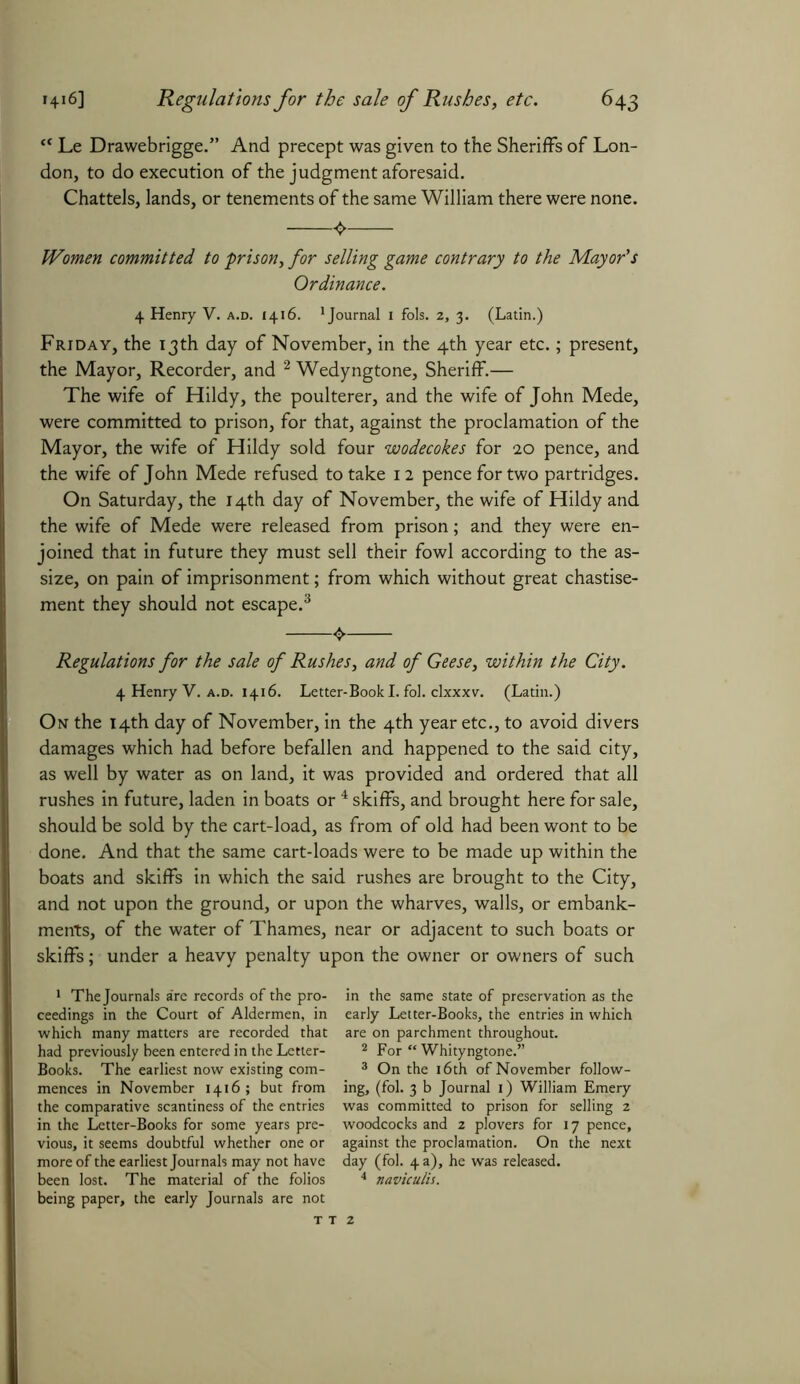 “ Le Drawebrigge.” And precept was given to the Sheriffs of Lon- don, to do execution of the judgment aforesaid. Chattels, lands, or tenements of the same William there were none. Women committed to prison, for selling game contrary to the Mayor's Ordinance. 4 Henry V. a.d. 1416. journal 1 fols. 2, 3. (Latin.) Friday, the 13th day of November, in the 4th year etc.; present, the Mayor, Recorder, and 1 2 Wedyngtone, Sheriff.— The wife of Hildy, the poulterer, and the wife of John Mede, were committed to prison, for that, against the proclamation of the Mayor, the wife of Hildy sold four wodecokes for 20 pence, and the wife of John Mede refused to take 12 pence for two partridges. On Saturday, the 14th day of November, the wife of Hildy and the wife of Mede were released from prison; and they were en- joined that in future they must sell their fowl according to the as- size, on pain of imprisonment; from which without great chastise- ment they should not escape.3 4. Regulations for the sale of Rushes, and of Geese, within the City. 4 Henry V. a.d. 1416. Letter-Book I. fol. clxxxv. (Latin.) On the 14th day of November, in the 4th year etc., to avoid divers damages which had before befallen and happened to the said city, as well by water as on land, it was provided and ordered that all rushes in future, laden in boats or 4 skiffs, and brought here for sale, should be sold by the cart-load, as from of old had been wont to be done. And that the same cart-loads were to be made up within the boats and skiffs in which the said rushes are brought to the City, and not upon the ground, or upon the wharves, walls, or embank- ments, of the water of Thames, near or adjacent to such boats or skiffs; under a heavy penalty upon the owner or owners of such 1 The Journals a're records of the pro- ceedings in the Court of Aldermen, in which many matters are recorded that had previously been entered in the Letter- Books. The earliest now existing com- mences in November 1416; but from the comparative scantiness of the entries in the Letter-Books for some years pre- vious, it seems doubtful whether one or more of the earliest Journals may not have been lost. The material of the folios being paper, the early Journals are not in the same state of preservation as the early Letter-Books, the entries in which are on parchment throughout. 2 For “ Whityngtone.” 3 On the 16th of November follow- ing, (fol. 3 b Journal 1) William Emery was committed to prison for selling 2 woodcocks and 2 plovers for 17 pence, against the proclamation. On the next day (fol. 4 a), he was released. 4 naviculis.