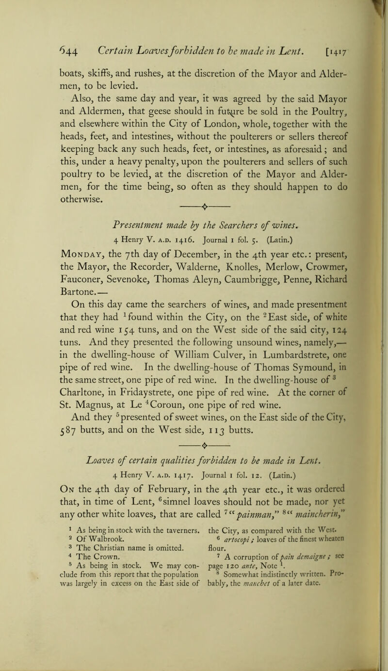boats, skiffs, and rushes, at the discretion of the Mayor and Aider- men, to be levied. Also, the same day and year, it was agreed by the said Mayor and Aldermen, that geese should in future be sold in the Poultry, and elsewhere within the City of London, whole, together with the heads, feet, and intestines, without the poulterers or sellers thereof keeping back any such heads, feet, or intestines, as aforesaid; and this, under a heavy penalty, upon the poulterers and sellers of such poultry to be levied, at the discretion of the Mayor and Aider- men, for the time being, so often as they should happen to do otherwise. Presentment made by the Searchers of wines. 4 Henry V. a.d. 1416. Journal i fol. 5. (Latin.) Monday, the 7th day of December, in the 4th year etc.: present, the Mayor, the Recorder, Walderne, Knolles, Merlow, Crowmer, Fauconer, Sevenoke, Thomas Aleyn, Caumbrigge, Penne, Richard Bartone.— On this day came the searchers of wines, and made presentment that they had 1 found within the City, on the 2 East side, of white and red wine 154 tuns, and on the West side of the said city, 124 tuns. And they presented the following unsound wines, namely,— in the dwelling-house of William Culver, in Lumbardstrete, one pipe of red wine. In the dwelling-house of Thomas Symound, in the same street, one pipe of red wine. In the dwelling-house of 3 Chari tone, in Friday strete, one pipe of red wine. At the corner of St. Magnus, at Le 4Coroun, one pipe of red wine. And they 5 presented of sweet wines, on the East side of the City, 587 butts, and on the West side, 113 butts. Loaves of certain qualities forbidden to be made in Lent. 4 Henry V. a.d. 1417. Journal 1 fol. 12. (Latin.) On the 4th day of February, in the 4th year etc., it was ordered that, in time of Lent, 6simnel loaves should not be made, nor yet any other white loaves, that are called 7 ct painman,” 8cc maincherin,” 1 As being in stock with the taverners. 2 OfWalbrook. 3 The Christian name is omitted. 4 The Crown. 5 As being in stock. We may con- clude from this report that the population was largely in excess on the East side of the City, as compared with the West. 6 artocopi ; loaves of the finest wheaten flour. 7 A corruption of pain demaigne ; see page 120 ante, Note *. 8 Somewhat indistinctly written. Pro- bably, the manchet of a later date.