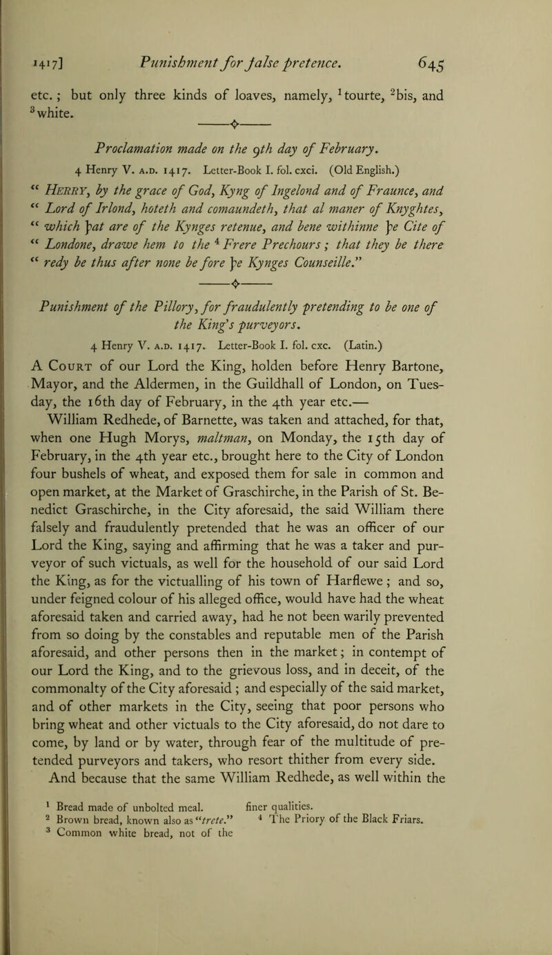 etc.; but only three kinds of loaves, namely, !tourte, 1 2 3bis, and 3 white. 4 Proclamation made on the yth day of February. 4 Henry V. a.d. 1417. Letter-Book I. fol. cxci. (Old English.) u Herry, by the grace of God, Kyng of lngelond and of Fraunce, and “ Lord of Irlond, hoteth and comaundeth, that al maner of Knyghtesy “ which \at are of the Kynges retenue, and bene withinne pe Cite of “ Londone, dr awe hem to the 4 Frere Prechours; that they be there “ redy be thus after none be fore pe Kynges Counseille.” Punishment of the Pillory, for fraudulently -pretending to be one of the King's purveyors. 4 Henry V. a.d. 1417. Letter-Book I. fol. cxc. (Latin.) A Court of our Lord the King, holden before Henry Bartone, Mayor, and the Aldermen, in the Guildhall of London, on Tues- day, the 16th day of February, in the 4th year etc.— William Redhede, of Barnette, was taken and attached, for that, when one Hugh Morys, maltman, on Monday, the 15th day of February, in the 4th year etc., brought here to the City of London four bushels of wheat, and exposed them for sale in common and open market, at the Market of Graschirche, in the Parish of St. Be- nedict Graschirche, in the City aforesaid, the said William there falsely and fraudulently pretended that he was an officer of our Lord the King, saying and affirming that he was a taker and pur- veyor of such victuals, as well for the household of our said Lord the King, as for the victualling of his town of Harflewe; and so, under feigned colour of his alleged office, would have had the wheat aforesaid taken and carried away, had he not been warily prevented from so doing by the constables and reputable men of the Parish aforesaid, and other persons then in the market; in contempt of our Lord the King, and to the grievous loss, and in deceit, of the commonalty of the City aforesaid ; and especially of the said market, and of other markets in the City, seeing that poor persons who bring wheat and other victuals to the City aforesaid, do not dare to come, by land or by water, through fear of the multitude of pre- tended purveyors and takers, who resort thither from every side. And because that the same William Redhede, as well within the 1 Bread made of unbolted meal. finer qualities. 2 Brown bread, known also as “trete.” 4 The Priory of the Black Friars. 3 Common white bread, not of the