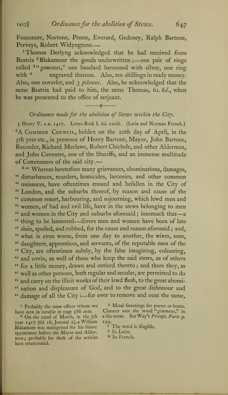Fauconere, Nortone, Penne, Everard, Gedeney, Ralph Bartone, Perveys, Robert Widyngtone 1 Thomas Derlyng acknowledged that he had received from Beatrix 2 Blakamour the goods underwritten ;—one pair of rings called 3“ gemewes,” one baselard harnessed with silver, one ring with 4 engraved thereon. Also, ten shillings in ready money. Also, one coverlet, and 3 pilowes. Also, he acknowledged that the same Beatrix had paid to him, the same Thomas, 6s. ftd., when he was presented to the office of serjeant. 4. Ordinance made for the abolition of Stews within the City. 5 Henry V. a.d. 1417. Letter-Book I. fol. cxciii. (Latin and Norman French.) 6A Common Council, holden on the 20th day of April, in the 5th year etc., in presence of Henry Bartone, Mayor, John Bartone, Recorder, Richard Merlawe, Robert Chichele, and other Aldermen, and John Co ventre, one of the Sheriffs, and an immense multitude of Commoners of the said city.— 6 “ Whereas heretofore many grievances, abominations, damages, “ disturbances, murders, homicides, larcenies, and other common “ nuisances, have oftentimes ensued and befallen in the City of te London, and the suburbs thereof, by reason and cause of the “ common resort, harbouring, and sojourning, which lewd men and “ women, of bad and evil life, have in the stews belonging to men “ and women in the City and suburbs aforesaid; insomuch that—a “ thing to be lamented—divers men and women have been of late “ slain, spoiled, and robbed, for the cause and reason aforesaid; and, “ what is even worse, from one day to another, the wives, sons, “ daughters, apprentices, and servants, of the reputable men of the “ City, are oftentimes subtly, by the false imagining, colouring, <f and covin, as well of those who keep the said stews, as of others tc for a little money, drawn and enticed thereto; and there they, as “ well as other persons, both regular and secular, are permitted to do “ and carry on the illicit works of their lewd flesh, to the great abomi- “ nation and displeasure of God, and to the great dishonour and « damage of all the City :—for ever to remove and oust the same, 1 Probably the same officer whom we 3 Metal fastenings for purses or boxes, have seen in trouble in page 586 ante. Chaucer uses the word “ gimmezvsP in 2 On the 22nd of March, in the 5th a like sense. See Way’s Prompt. Parv. p. year 1417 (fol. 16, Journal i),aWilliam 194^ Blakamore was mainprised for his future 4 The word is illegible, appearance before the Mayor and Alder- 5 In Latin, men; probably for theft of the articles 6 In French, here enumerated.