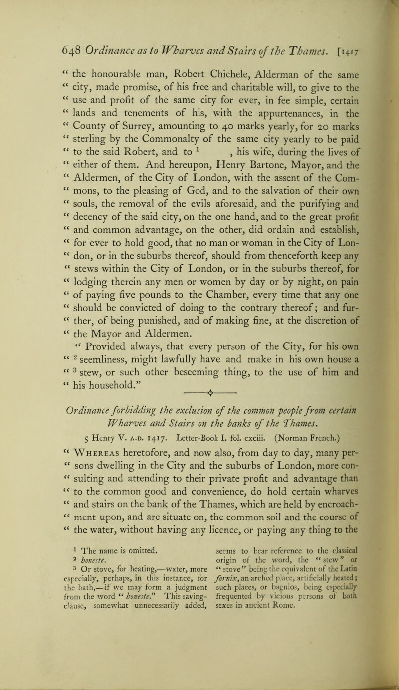 “ the honourable man, Robert Chichele, Alderman of the same “ city, made promise, of his free and charitable will, to give to the “ use and profit of the same city for ever, in fee simple, certain “ lands and tenements of his, with the appurtenances, in the “ County of Surrey, amounting to 40 marks yearly, for 20 marks “ sterling by the Commonalty of the same city yearly to be paid “ to the said Robert, and to 1 2 , his wife, during the lives of “ either of them. And hereupon, Henry Bartone, Mayor, and the “ Aldermen, of the City of London, with the assent of the Com- “ mons, to the pleasing of God, and to the salvation of their own “ souls, the removal of the evils aforesaid, and the purifying and “ decency of the said city, on the one hand, and to the great profit “ and common advantage, on the other, did ordain and establish, “ for ever to hold good, that no man or woman in the City of Lon- <c don, or in the suburbs thereof, should from thenceforth keep any “ stews within the City of London, or in the suburbs thereof, for “ lodging therein any men or women by day or by night, on pain “ of paying five pounds to the Chamber, every time that any one “ should be convicted of doing to the contrary thereof; and fur- K ther, of being punished, and of making fine, at the discretion of <c the Mayor and Aldermen. “ Provided always, that every person of the City, for his own c< 2 seemliness, might lawfully have and make in his own house a “ 3 stew, or such other beseeming thing, to the use of him and “ his household.” 4 Ordinance forbidding the exclusion of the common people from certain Wharves and Stairs on the banks of the Thames. 5 Henry V. a.d. 1417. Letter-Book I. fol. cxciii. (Norman French.) ct Whereas heretofore, and now also, from day to day, many per- “ sons dwelling in the City and the suburbs of London, more con- “ suiting and attending to their private profit and advantage than “ to the common good and convenience, do hold certain wharves “ and stairs on the bank of the Thames, which are held by encroach- “ ment upon, and are situate on, the common soil and the course of “ the water, without having any licence, or paying any thing to the 1 The name is omitted. 2 boneste. 3 Or stove, for heating,—water, more especially, perhaps, in this instance, for the bath,—if we may form a judgment from the word “ boneste.” This saving- clause, somewhat unnecessarily added. seems to bear reference to the classical origin of the word, the “ stew ” or “stove” being the equivalent of the Latin fornix, an arched place, artificially heated; such places, or bagnios, being especially frequented by vicious persons of both sexes in ancient Rome.