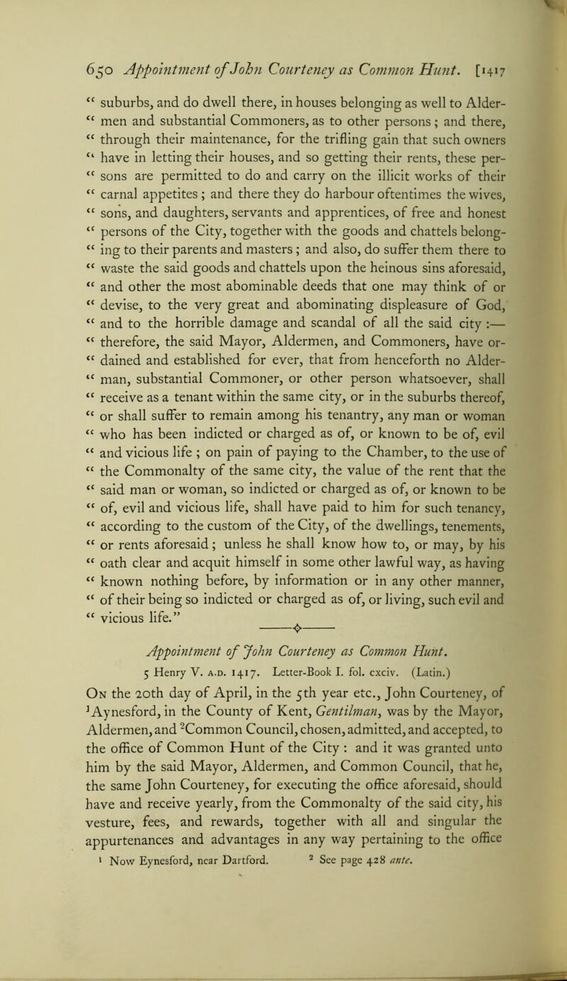 6$o Appointment ofJohn Courteney as Common Hunt. [1417 <c suburbs, and do dwell there, in houses belonging as well to Alder- “ men and substantial Commoners, as to other persons; and there, <c through their maintenance, for the trifling gain that such owners “ have in letting their houses, and so getting their rents, these per- <c sons are permitted to do and carry on the illicit works of their <c carnal appetites; and there they do harbour oftentimes the wives, “ sons, and daughters, servants and apprentices, of free and honest “ persons of the City, together with the goods and chattels belong- “ ing to their parents and masters; and also, do suffer them there to “ waste the said goods and chattels upon the heinous sins aforesaid, “ and other the most abominable deeds that one may think of or “ devise, to the very great and abominating displeasure of God, “ and to the horrible damage and scandal of all the said city :— “ therefore, the said Mayor, Aldermen, and Commoners, have or- “ dained and established for ever, that from henceforth no Alder- <f man, substantial Commoner, or other person whatsoever, shall “ receive as a tenant within the same city, or in the suburbs thereof, t{ or shall suffer to remain among his tenantry, any man or woman “ who has been indicted or charged as of, or known to be of, evil “ and vicious life ; on pain of paying to the Chamber, to the use of “ the Commonalty of the same city, the value of the rent that the “ said man or woman, so indicted or charged as of, or known to be “ of, evil and vicious life, shall have paid to him for such tenancy, <c according to the custom of the City, of the dwellings, tenements, “ or rents aforesaid; unless he shall know how to, or may, by his “ oath clear and acquit himself in some other lawful way, as having “ known nothing before, by information or in any other manner, “ of their being so indicted or charged as of, or Jiving, such evil and “ vicious life.” ^ Appointment of John Courteney as Common Hunt. 5 Henry V. a.d. 1417. Letter-Book I. fol. cxciv. (Latin.) On the 20th day of April, in the 5th year etc., John Courteney, of ]Aynesford, in the County of Kent, Gentilman, was by the Mayor, Aldermen, and 2Common Council, chosen, admitted, and accepted, to the office of Common Hunt of the City : and it was granted unto him by the said Mayor, Aldermen, and Common Council, that he, the same John Courteney, for executing the office aforesaid, should have and receive yearly, from the Commonalty of the said city, his vesture, fees, and rewards, together with all and singular the appurtenances and advantages in any way pertaining to the office